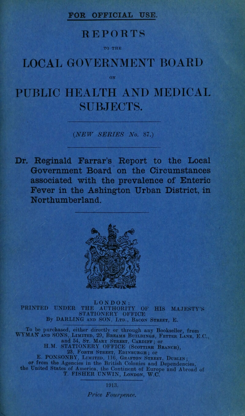 FOR OFFICIAL USE. REPORTS TO THE LOCAL GOVERNMENT BOARD ON PUBLIC HEALTH AND MEDICAL SUBJECTS. {NEW SERIES No. 87.) Dr. Reginald Farrar’s Report to the Local Government Board on the Circumstances associated with the prevalence of Enteric Fever in the Ashington Urban District, in Northumberland. LONDON: PRINTED UNDER THE AUTHORITY OF HIS MAJESTY’S STATIONERY OFFICE By DARLING and SON, Ltd., Bacon Street, E. To l^e purchased, either directly or through any Bookseller, from WYMAN AND SONS, Limited, 29, Breams Buildings, Fetter Lane, E.C,, and 54, St. Mary Street, Cardiff; or H.M. STATIONERY OFFICE (Scottish Branch), 23, Forth Street, Edinburgh; or E. PONSONBY, Limited, 116, Grafton Street, Dublin; or from the Agencies in the British Colonies and Dependencies, the United States of America, the Continent of Europe and Abroad of T. FISHER UNWIN, London, W.C. 1913. Price Four pence.