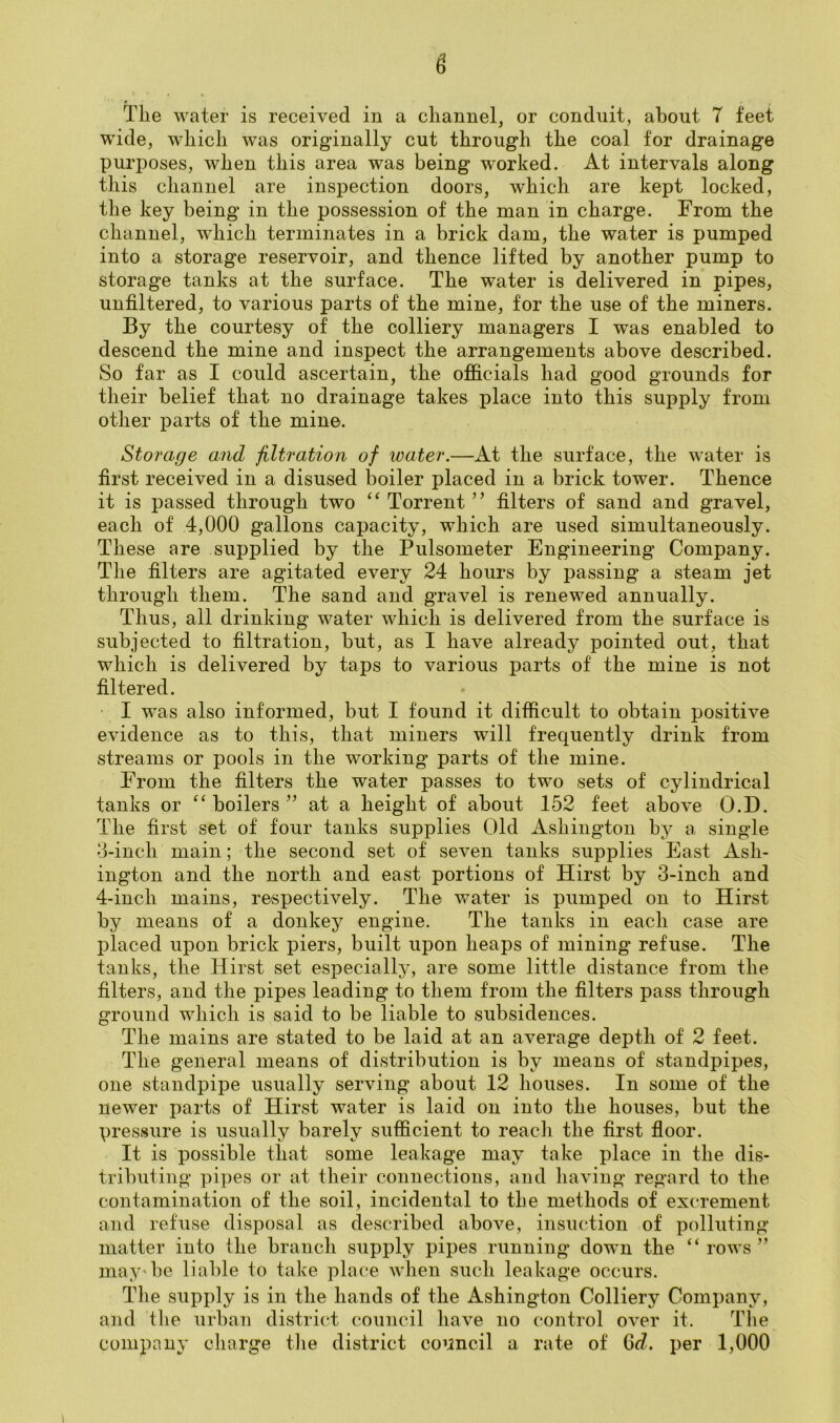 The water is received in a channel, or conduit, about 7 feet wide, which was originally cut through the coal for drainage purposes, when this area was being worked. At intervals along this channel are inspection doors, which are kept locked, the key being in the possession of the man in charge. From the channel, which terminates in a brick dam, the water is pumped into a storage reservoir, and thence lifted by another pump to storage tanks at the surface. The water is delivered in pipes, unfiltered, to various parts of the mine, for the use of the miners. By the courtesy of the colliery managers I was enabled to descend the mine and inspect the arrangements above described. So far as I could ascertain, the officials had good grounds for their belief that no drainage takes place into this supply from other parts of the mine. Storage and filtration of water.—At the surface, the water is first received in a disused boiler placed in a brick tower. Thence it is passed through two “ Torrent ” filters of sand and gravel, each of 4,000 gallons capacity, which are used simultaneously. These are supplied by the Pulsometer Engineering Company. The filters are agitated every 24 hours by passing a steam jet through them. The sand and gravel is renewed annually. Thus, all drinking water which is delivered from the surface is subjected to filtration, but, as I have already pointed out, that which is delivered by taps to various parts of the mine is not filtered. I was also informed, but I found it difficult to obtain positive evidence as to this, that miners will frequently drink from streams or pools in the working' parts of the mine. From the filters the water passes to two sets of cylindrical tanks or boilers ’’ at a height of about 152 feet above O.D. The first set of four tanks supplies Old Ashington by a single 3- inch main; the second set of seven tanks supplies East Ash- ington and the north and east portions of Hirst by 3-inch and 4- inch mains, respectively. The water is pumped on to Hirst by means of a donkey engine. The tanks in each case are placed upon brick piers, built upon heaps of mining refuse. The tanks, the Hirst set especially, are some little distance from the filters, and the pipes leading to them from the filters pass through ground which is said to be liable to subsidences. The mains are stated to be laid at an average depth of 2 feet. The general means of distribution is by means of standpipes, one standpipe usually serving about 12 houses. In some of the newer parts of Hirst water is laid on into the houses, but the pressure is usually barely sufficient to reach the first floor. It is possible that some leakage may take place in the dis- tributing pipes or at their connections, and having regard to the contamination of the soil, incidental to the methods of excrement and refuse disposal as described above, insuction of polluting matter into the branch supply pipes running down the “ rows ” may'be liable to take place when such leakage occurs. The supply is in the hands of the Ashington Colliery Company, and tlie urhan district council have no control over it. The company charge the district council a rate of (Sd. per 1,000