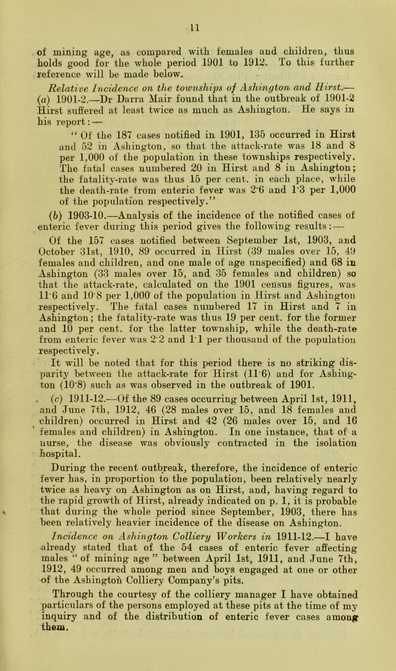 of mining age, as compared with females and children, thus holds good for the whole period 1901 to 1912. To this further reference will be made below. Relative Incidence on the townslii'ps of Ashington and Hirst.— {a) 1901-2.—Dr Darra Mair found that in the outbreak of 1901-2 Hirst suffered at least twice as much as Ashington. He says in his report: — “ Of the 187 cases notified in 1901, 135 occurred in Hirst and 52 in Ashington, so that the attack-rate was 18 and 8 per 1,000 of the population in these townships respectively. The fatal cases numbered 20 in Hirst and 8 in Ashington; the fatality-rate was thus 15 per cent, in each place, while the death-rate from enteric fever was 2*6 and 1*3 per 1,000 of the population respectively.” (6) 1903-10.—Analysis of the incidence of the notified cases of enteric fever during this period gives the following results: — Of the 157 cases notified between September 1st, 1903, and October 31st, 1910, 89 occurred in Hirst (39 males over 15, 49 females and children, and one male of age unspecified) and 68 in Ashington (33 males over 15, and 35 females and children) so that the attack-rate, calculated on the 1901 census figures, was 11'6 and 10 8 per 1,000 of the population in Hirst and Ashington respectively. The fatal cases numbered 17 in Hirst and 7 in Ashington; the fatality-rate was thus 19 per cent, for the former and 10 per cent, for the latter township, while the death-rate from enteric fever was 2’2 and 1‘1 per thousand of the population respectively. It will be noted that for this period there is no striking dis- parity between the attack-rate for Hirst (11'6) and for Ashing- ton (10’8) such as was observed in the outbreak of 1901. . (c) 1911-12.—Of the 89 cases occurring between April 1st, 1911, and June 7th, 1912, 46 (28 males over 15, and 18 females and children) occurred in Hirst and 42 (26 males over 15, and 16 females and children) in Ashington. In one instance, that of a nurse, the disease was obviously contracted in the isolation • hospital. During the recent outbreak, therefore, the incidence of enteric fever has, in proportion to the population, been relatively nearly twice as heavy on Ashington as on Hirst, and, having regard to the rapid growth of Hirst, already indicated on p. 1, it is probable \ that during the whole period since September, 1903, there has been relatively heavier incidence of the disease on Ashington. Incidence on Ashington Colliery Workers in 1911-12.—I have already stated that of the 54 cases of enteric fever affecting- males “of mining age” between April 1st, 1911, and June 7th, 1912, 49 occurred among men and boys engaged at one or other of the Ashington Colliery Company’s pits. Through the courtesy of the colliery manager I have obtained particulars of the persons employed at these pits at the time of my inquiry and of the distribution of enteric fever cases among them.