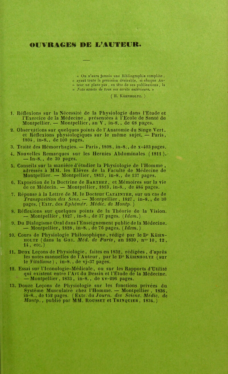 OUVRAGES DE L’AUTEUR. « On n’aura Jamais une Bibliographie complète , » ayant toute la précision désirable, si chaque Au- » teur ne place pas , en tête de ses publications , la » Note exacte de tous ses écrits antérieurs. » ( H. Kühnholtz. ) 1. Réflexions sur la Nécessité de la Physiologie dans l’Etude et l’Exercice de la Médecine , présentées à l’Ecole de Santé de Montpellier. — Montpellier, an Y, in-8., de 68 pages. 2. Observations sur quelques points de l’Anatomie du Singe Vert, et Réflexions physiologiques sur le même sujet. — Paris, 1804, in-8., de 100 pages. 3. Traité des Hémorrhagies. — Paris, 1808, in-8r, de x-403pages. 4. Nouvelles Remarques sur les Hernies Abdominales (1811). — In-8., de 30 pages. 5. Conseils sur la manière d’étudier la Physiologie de l’Homme , adressés à MM. les Elèves de la Faculté de Médecine de Montpellier. — Montpellier, 1813, in-8., de 137 pages. 6. Exposition de la Doctrine de Barthez, et Mémoires sur la vie de ce Médecin. — Montpellier, 1813, in-8., de 484 pages. 7. Réponse à la Lettre de M. le Docteur Cazaintre, sur un cas de Transposition des Sens. — Montpellier, 1827, in-8., de 30 pages. (Extr. des Ephémér. Médic. de Montp. ) 8. Réflexions sur quelques points de la Théorie de la Vision. — Montpellier, 1827 , in-8., de 37 pages. {Idem.) 9. Du Dialogisme Oral dans l’Enseignement public de la Médecine. — Montpellier, 1828, in-8., de 76 pages. {Idem.) 10. Cours de Physiologie Philosophique, rédigé par le Dr Kühn- holtz (dans la Gaz. Méd. de Paris, an 1830, nos10, 12, 14, etc.) 11. Deux Leçons de Physiologie, faites en 1832, rédigées, d’après les notes manuelles de l’Auteur, par le Dr Kühnholtz (sur le Vitatisme ) , in-8., de vj-37 pages. 12. Essai sur l’Iconologie-Médicale, ou sur les Rapports d’Utilité qui existent entre l’Art du Dessin et l’Etude de la Médecine. — Montpellier , 1833 , in-8., de xv-296 pages. 13. Douze Leçons de Physiologie sur les fonctions privées du Système Musculaire chez l’Homme. — Montpellier, 1836, in-8., de 152 pages. (Extr. du Journ. des Scienc. Médic. de Montp., publié par MM. Roüsset et Trinquier , 1834.)