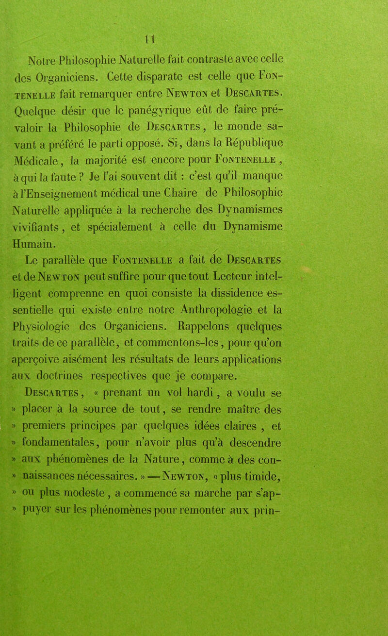 Noire Philosophie Naturelle fait contraste avec celle des Organiciens. Cette disparate est celle que Fon- tenelle fait remarquer entre Newton et Descartes. Quelque désir que le panégyrique eût de faire pré- valoir la Philosophie de Descartes , le monde sa- vant a préféré le parti opposé. Si, dans la République Médicale, la majorité est encore pour Fontenelle , à qui la faute ? Je l’ai souvent dit : c’est qu’il manque à l’Enseignement médical une Chaire de Philosophie Naturelle appliquée à la recherche des Dynamismes vivifiants, et spécialement à celle du Dynamisme Humain. Le parallèle que Fontenelle a fait de Descartes et de Newton peut suffire pour que tout Lecteur intel- ligent comprenne en quoi consiste la dissidence es- sentielle qui existe entre notre Anthropologie et la Physiologie des Organiciens. Rappelons quelques traits de ce parallèle, et commentons-les, pour qu’on aperçoive aisément les résultats de leurs applications aux doctrines respectives que je compare. Descartes , « prenant un vol hardi, a voulu se » placer à la source de tout, se rendre maître des » premiers principes par quelques idées claires , et » fondamentales, pour n’avoir plus qu’à descendre » aux phénomènes de la Nature, comme à des con- » naissances nécessaires. »—Newton, «plus timide, » ou plus modeste, a commencé sa marche par s’ap- » puyer sur les phénomènes pour remonter aux prin-