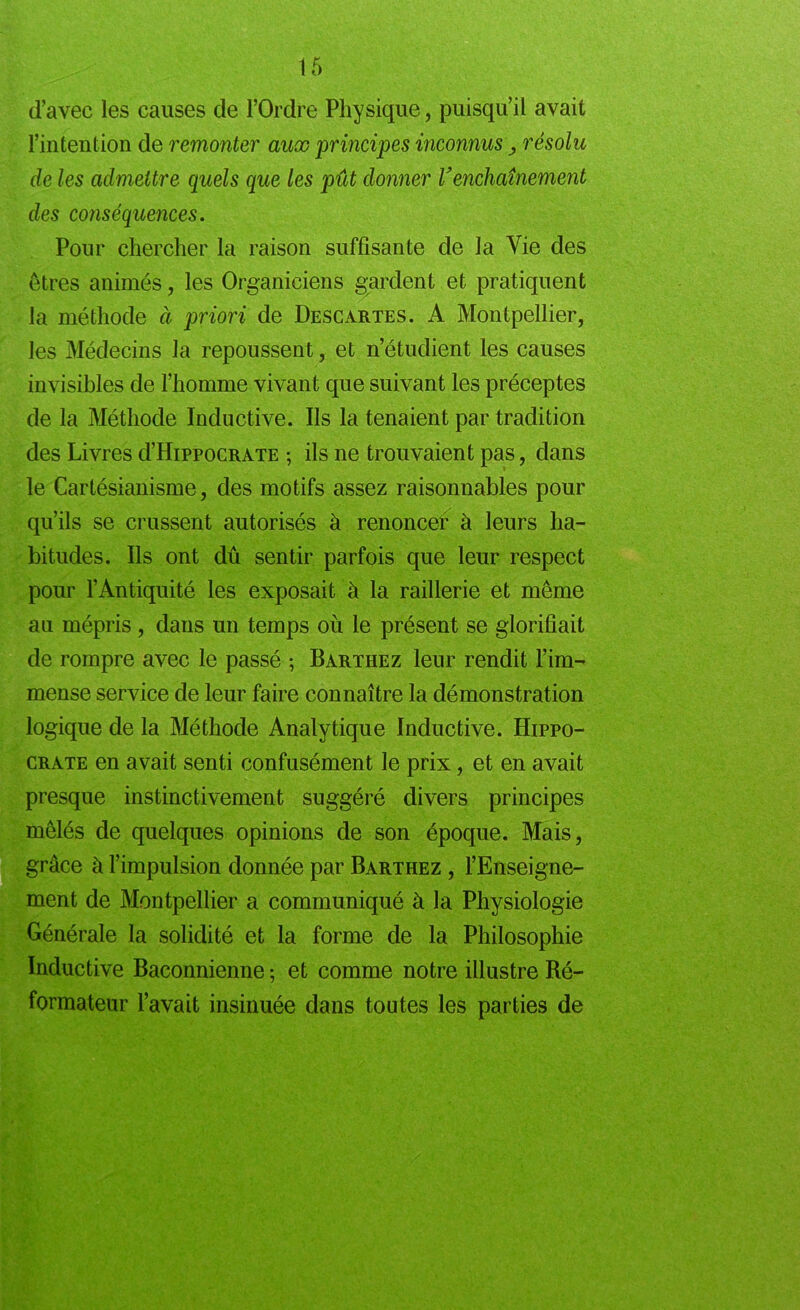 d’avec les causes de l’Ordre Physique, puisqu’il avait l’intention de remonter aux principes inconnus > résolu de les admettre quels que les pût donner Venchaînement des conséquences. Pour chercher la raison suffisante de la Vie des êtres animés, les Organiciens gardent et pratiquent la méthode à priori de Descartes. A Montpellier, les Médecins la repoussent, et n’étudient les causes invisibles de l’homme vivant que suivant les préceptes de la Méthode Inductive. Us la tenaient par tradition des Livres d’HippocRATE -, ils ne trouvaient pas, dans le Cartésianisme, des motifs assez raisonnables pour qu’ils se crussent autorisés à renonce^ à leurs ha- bitudes. Us ont dû sentir parfois que leur respect pour l’Antiquité les exposait à la raillerie et même au mépris, dans un temps où le présent se glorifiait de rompre avec le passé ; Barthez leur rendit l’im- mense service de leur faire connaître la démonstration logique de la Méthode Analytique Inductive. Hippo- crate en avait senti confusément le prix, et en avait presque instinctivement suggéré divers principes mêlés de quelques opinions de son époque. Mais, grâce à l’impulsion donnée par Barthez , l’Enseigne- ment de Montpellier a communiqué à la Physiologie Générale la solidité et la forme de la Philosophie Inductive Baconnienne ; et comme notre illustre Ré- formateur l’avait insinuée dans toutes les parties de