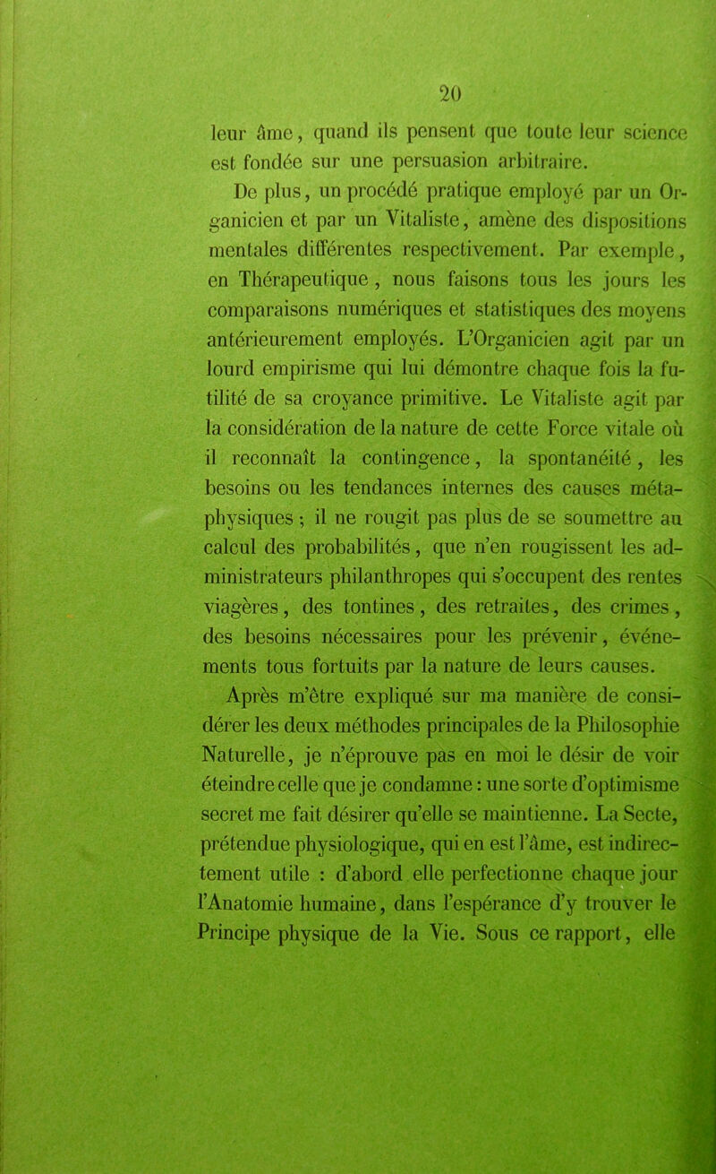 leur âme, quand ils pensent que toute leur science est fondée sur une persuasion arbitraire. De plus, un procédé pratique employé par un Or- ganicien et par un Vitaliste, amène des dispositions mentales différentes respectivement. Par exemple, en Thérapeutique, nous faisons tous les jours les comparaisons numériques et statistiques des moyens antérieurement employés. L’Organicien agit par un lourd empirisme qui lui démontre chaque fois la fu- tilité de sa croyance primitive. Le Vitaliste agit par la considération de la nature de cette Force vitale où il reconnaît la contingence, la spontanéité, les besoins ou les tendances internes des causes méta- physiques ; il ne rougit pas plus de se soumettre au calcul des probabilités, que n’en rougissent les ad- ministrateurs philanthropes qui s’occupent des rentes viagères, des tontines , des retraites, des crimes , des besoins nécessaires pour les prévenir, événe- ments tous fortuits par la nature de leurs causes. Après m’être expliqué sur ma manière de consi- dérer les deux méthodes principales de la Philosophie Naturelle, je n’éprouve pas en moi le désir de voir éteindre celle que je condamne : une sorte d’optimisme secret me fait désirer qu’elle se maintienne. La Secte, prétendue physiologique, qui en est lame, est indirec- tement utile : d’abord elle perfectionne chaque jour l’Anatomie humaine, dans l’espérance d’y trouver le Principe physique de la Vie. Sous ce rapport, elle