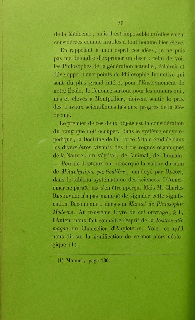 de la Médecine; mais il est impossible quelles soient considérées comme inutiles à tout homme bien élevé. En rappelant à mon esprit ces idées, je ne puis pas me défendre d’exprimer un désir : celui de voir les Philosophes de la génération actuelle, éclaircir et développer deux points de Philosophie Inductive qui sont du plus grand intérêt pour l’Enseignement de notre École. Je l’énonce surtout pour les auteurs qui, nés et élevés à Montpellier, doivent sentir le prix des travaux scientifiques liés aux progrès de la Mé- decine. Le premier de ces deux objets est la considération du rang que doit occuper, dans le système encyclo- pédique, la Doctrine de la Force Vitale étudiée dans les divers êtres vivants des trois règnes organiques de la Nature, du végétal, de l’animal, de l’humain. — Peu de Lecteurs ont remarqué la valeur du nom de Métaphysique particulière employé par Bacon , dans le tableau systématique des sciences. D’Alem- bert ne paraît pas s’en être aperçu. Mais M. Charles Renouvier n’a pas manqué de signaler cette signifi- cation Baconienne, dans son Manuel de Philosophie Moderne. Au troisième Livre de cet ouvrage, g I, l’Auteur nous fait connaître l’esprit de la Restauratio magna du Chancelier d’Angleterre. Voici ce qu’il gique (1). (1) Manuel, page 136.