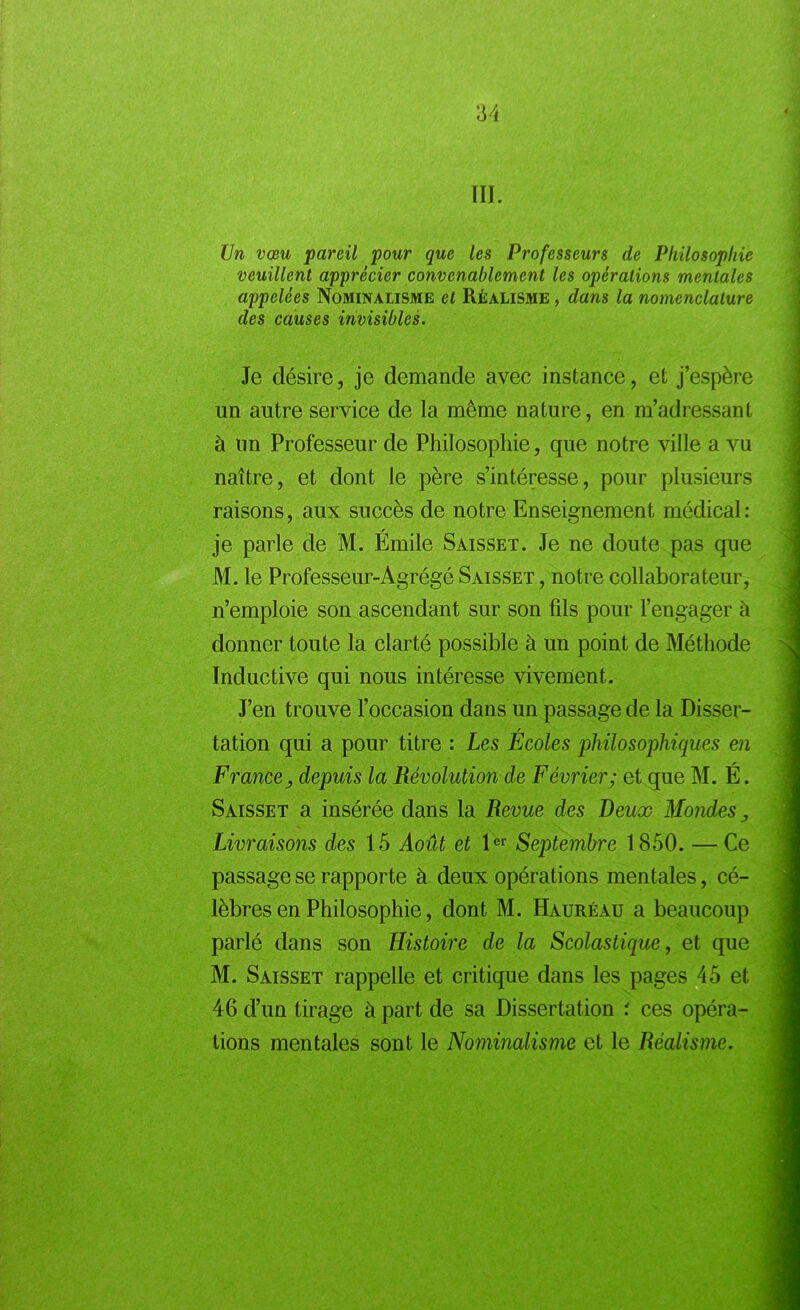 III. Un vœu pareil pour que les Professeurs de Philosophie veuillent apprécier convenablement les opérations mentales appelées Nominalisme et Réalisme , dans la nomenclature des causes invisibles. Je désire, je demande avec instance, et j’espère un autre service de la même nature, en m’adressant à un Professeur de Philosophie, que notre ville a vu naître, et dont le père s’intéresse, pour plusieurs raisons, aux succès de notre Enseignement médical: r je parle de M. Emile Saisset. Je ne doute pas que M. le Professeur-Agrégé Saisset , notre collaborateur, n’emploie son ascendant sur son fils pour l’engager à donner toute la clarté possible à un point de Méthode Inductive qui nous intéresse vivement. J’en trouve l’occasion dans un passage de la Disser- r tation qui a pour titre : Les Ecoles philosophiques en France j depuis la Révolution de Février; et que M. É. Saisset a insérée dans la Revue des Deux Mondes > Livraisons des 15 Août et 1er Septembre 1850. — Ce passage se rapporte à deux opérations mentales, cé- lèbres en Philosophie, dont M. Hauréau a beaucoup parlé dans son Histoire de la Scolastique, et que M. Saisset rappelle et critique dans les pages 45 et 46 d’un tirage à part de sa Dissertation : ces opéra- tions mentales sont le Nominalisme et le Réalisme.