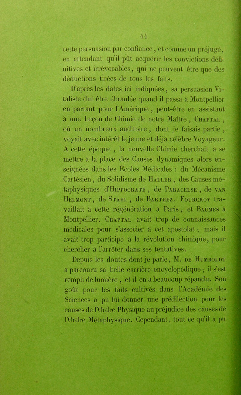 celte persuasion par confiance, et comme un préjugé, en attendant qu’il pût acquérir les convictions défi- nitives et irrévocables, qui ne peuvent être que des déductions tirées de tous les faits. D’après les dates ici indiquées, sa persuasion Vi- taliste dut être ébranlée quand il passa à Montpellier en partant pour l’Amérique, peut-être en assistant à une Leçon de Chimie de notre Maître , Chaptal , ou un nombreux auditoire , dont je faisais partie , voyait avec intérêt le jeune et déjà célèbre Voyageur. A cette époque , la nouvelle Chimie cherchait à se mettre à la place des Causes dynamiques alors en- seignées dans les Écoles Médicales : du Mécanisme Cartésien, du Solidisme de Haller , des Causes mé- taphysiques d’HippocRATE , de Paracelse , de van Helmont, de Stahl , de Barthez. Fourcroy tra- vaillait à cette régénération à Paris, et Baumes à Montpellier. Chaptal avait trop de connaissances médicales pour s’associer à cet apostolat ; mais il avait trop participé à la révolution chimique, pour chercher à l’arrêter dans ses tentatives. Depuis les doutes dont je parle, M. de Humboldt a parcouru sa belle carrière encyclopédique ; il s’est rempli de lumière , et il en a beaucoup répandu. Son goût pour les faits cultivés dans l’Académie des Sciences a pu lui donner une prédilection pour les causes de l’Ordre Physique au préjudice des causes de l’Ordre Métaphysique. Cependant, tout ce qu’il a pu