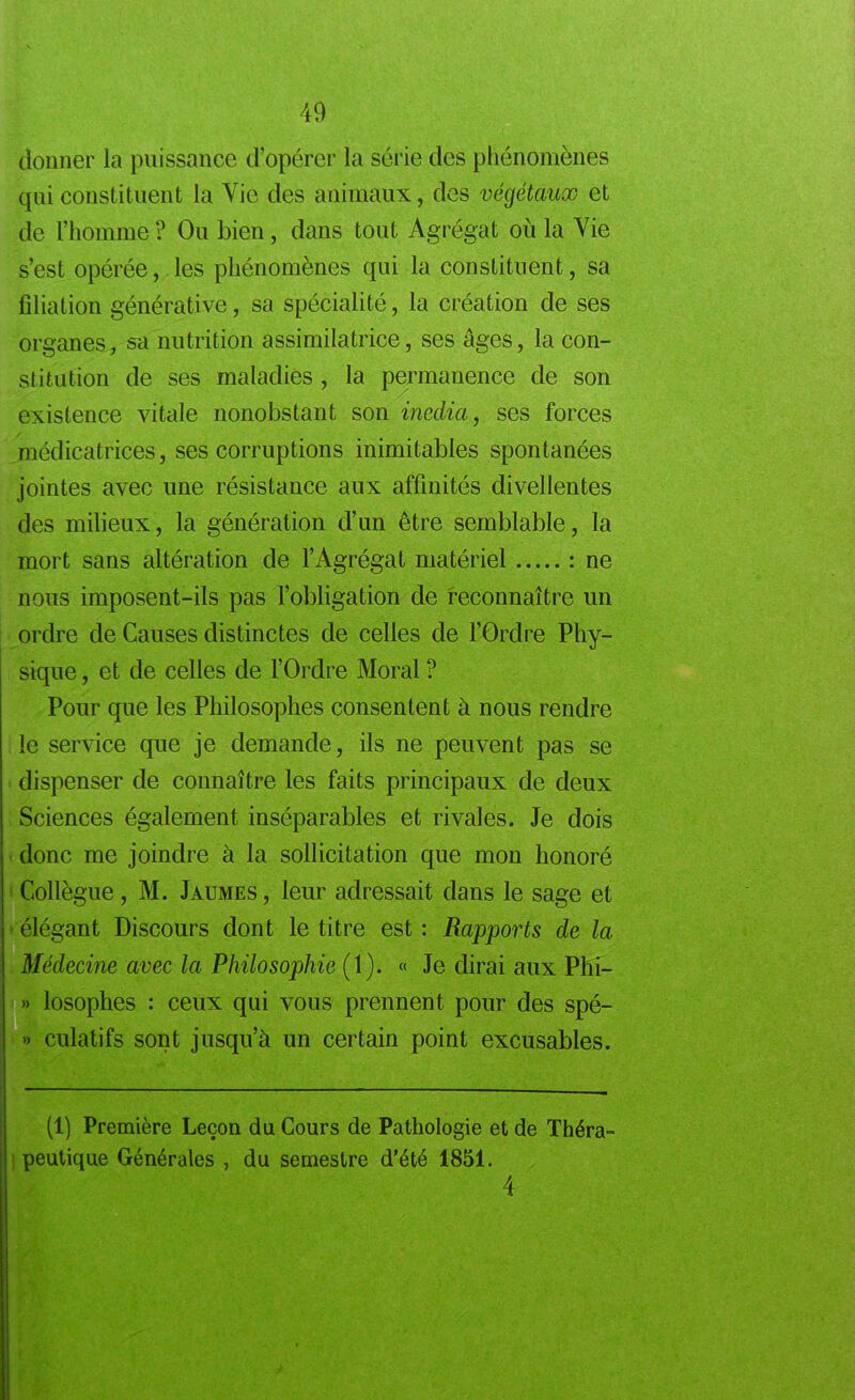 donner la puissance d’opérer la série des phénomènes qui constituent la Vie des animaux, des végétaux et de l’homme ? Ou bien, dans tout Agrégat où la Vie s’est opérée, les phénomènes qui la constituent, sa filiation générative, sa spécialité, la création de ses organes, sa nutrition assimilatrice, ses âges, la con- stitution de ses maladies , la permanence de son existence vitale nonobstant son inedia, ses forces médicatrices, ses corruptions inimitables spontanées jointes avec une résistance aux affinités divellentes des milieux, la génération d’un être semblable, la mort sans altération de l’Agrégat matériel : ne nous imposent-ils pas l’obligation de reconnaître un ordre de Causes distinctes de celles de l’Ordre Phy- sique , et de celles de l’Ordre Moral ? Pour que les Philosophes consentent à nous rendre le service que je demande, ils ne peuvent pas se dispenser de connaître les faits principaux de deux Sciences également inséparables et rivales. Je dois donc me joindre à la sollicitation que mon honoré Collègue, M. Jaumes, leur adressait dans le sage et élégant Discours dont le titre est : Rapports de la Médecine avec la Philosophie (1). « Je dirai aux Phi- » losophes : ceux qui vous prennent pour des spé- » culatifs sont jusqu’à un certain point excusables. (1) Première Leçon du Cours de Pathologie et de Théra- peutique Générales , du semestre d’été 1851. 4