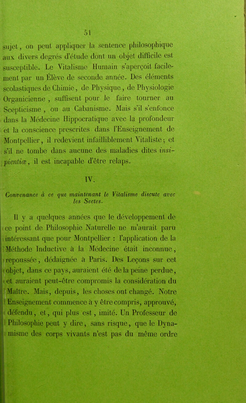 sujet, on peut appliquer la sentence philosophique aux divers degrés d’étude dont un objet difficile est susceptible. Le Vitalisme Humain s’aperçoit facile- ment par un Élève de seconde année. Des éléments scolastiques de Chimie, de Physique, de Physiologie Organicienne , suffisent pour le faire tourner au Scepticisme , ou au Cabanisme. Mais s’il s’enfonce dans la Médecine Hippocratique avec la profondeur et la conscience prescrites dans l’Enseignement de Montpellier, il redevient infailliblement Vitaliste-, et s’il ne tombe dans aucune des maladies dites insi- pientiœ, il est incapable d’être relaps. IV. Convenance à ce que maintenant le Vitalisme discute avec les Sectes. Il y a quelques années que le développement de ce point de Philosophie Naturelle ne m’aurait paru intéressant que pour Montpellier : l’application de la Méthode Inductive à la Médecine était inconnue, repoussée, dédaignée à Paris. Des Leçons sur cet • objet, dans ce pays, auraient été delà peine perdue, i et auraient peut-être compromis la considération du Maître. Mais, depuis, les choses ont changé. Notre Enseignement commence à y être compris, approuvé, défendu, et, qui plus est, imité. Un Professeur de Philosophie peut y dire, sans risque, que le Dyna- misme des corps vivants n’est pas du même ordre