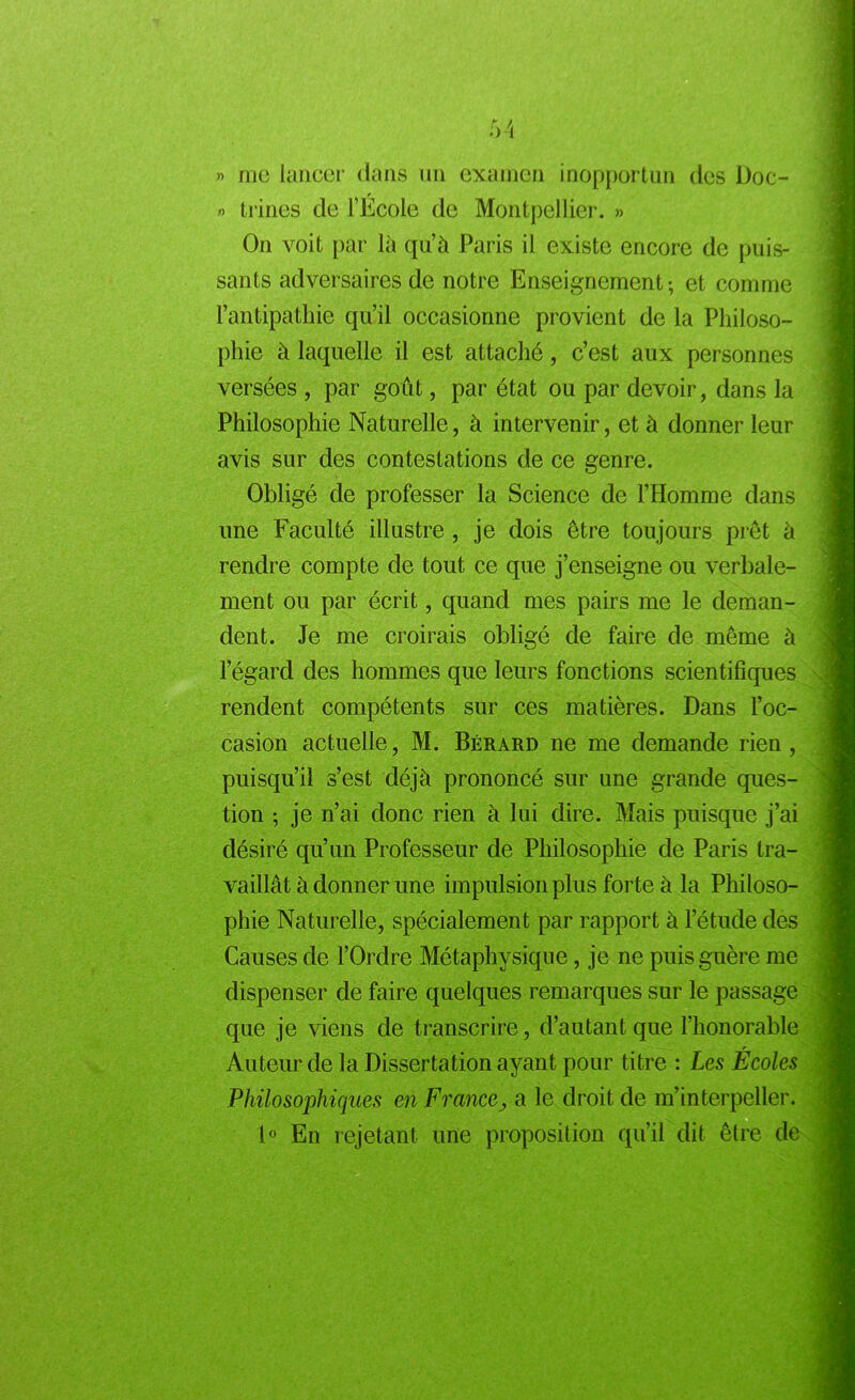 » me lancer dans un examen inopportun des Doc- » trines de l’Ecole de Montpellier. » On voit par là qu’à Paris il existe encore de puis- sants adversaires de notre Enseignement -, et comme l’antipathie qu’il occasionne provient de la Philoso- phie à laquelle il est attaché, c’est aux personnes versées , par goût, par état ou par devoir, dans la Philosophie Naturelle, à intervenir, et à donner leur avis sur des contestations de ce genre. Obligé de professer la Science de l’Homme dans une Faculté illustre , je dois être toujours prêt à rendre compte de tout ce que j’enseigne ou verbale- ment ou par écrit, quand mes pairs me le deman- dent. Je me croirais obligé de faire de même à l’égard des hommes que leurs fonctions scientifiques rendent compétents sur ces matières. Dans l’oc- casion actuelle, M. Bérard ne me demande rien , puisqu’il s’est déjà prononcé sur une grande ques- tion ; je n’ai donc rien à lui dire. Mais puisque j’ai désiré qu’un Professeur de Philosophie de Paris tra- vaillât à donner une impulsion plus forte à la Philoso- phie Naturelle, spécialement par rapport à l’étude des Causes de l’Ordre Métaphysique, je ne puis guère me dispenser de faire quelques remarques sur le passage que je viens de transcrire, d’autant que l’honorable Auteur de la Dissertation ayant pour titre : Les Écoles Philosophiques en Francea le droit de m’interpeller. 1° En rejetant une proposition qu'il dit être de