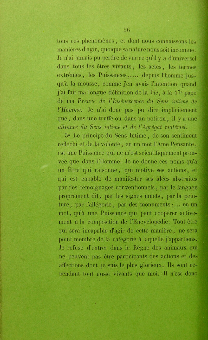 tous ces phénomènes, et dont nous connaissons les manières d’agir, quoique sa nature nous soit inconnue. Je n’ai jamais pu perdre de vue ce qu’il y a d’universel dans tous les êtres vivants, les actes, les termes extrêmes, les Puissances,.... depuis l’homme jus- qu’à la mousse, comme j’en avais l’intention quand j’ai fait ma longue définition de la Vie, à la 47e page de ma Preuve de l'Insénescence du Sens intime de l'Homme. Je n’ai donc pas pu dire implicitement que, dans une truffe ou dans un potiron, il y a une alliance du Sens intime et de l'Agrégat matériel. 3° Le principe du Sens Intime, de son sentiment réfléchi et de la volonté, en un mot l’Ame Pensante, est une Puissance qui ne m’est scientifiquement prou- vée que dans l’Homme. Je ne donne ces noms qu’à A un Etre qui raisonne, qui motive ses actions, et qui est capable de manifester ses idées abstraites par des témoignages conventionnels, par le langage proprement dit, par les signes muets, parla pein- ture, par l’allégorie, par des monuments;... en un mot, qu’à une Puissance qui peut coopérer active- ment à la composition de l’Encyclopédie. Tout être qui sera incapable d’agir de cette manière, ne sera point membre de la catégorie à laquelle j’appartiens. Je refuse d’entrer dans le Règne des animaux qui ne peuvent pas être participants des actions et des affections dont je suis le plus glorieux. Ils sont ce- pendant tout aussi vivants que moi. Il n’est donc