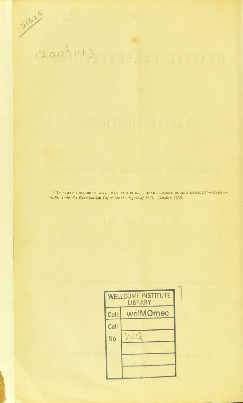 Ik what diffeeent ways mat the child’s head peesekt dubixo laboce?—Quation in St. Andrew's Examination Paper for the degree of M.D. October, 1855. I' f ■ fv WELLCOME INSTITUTE LIBRARY Coll. welMOmec Call No.