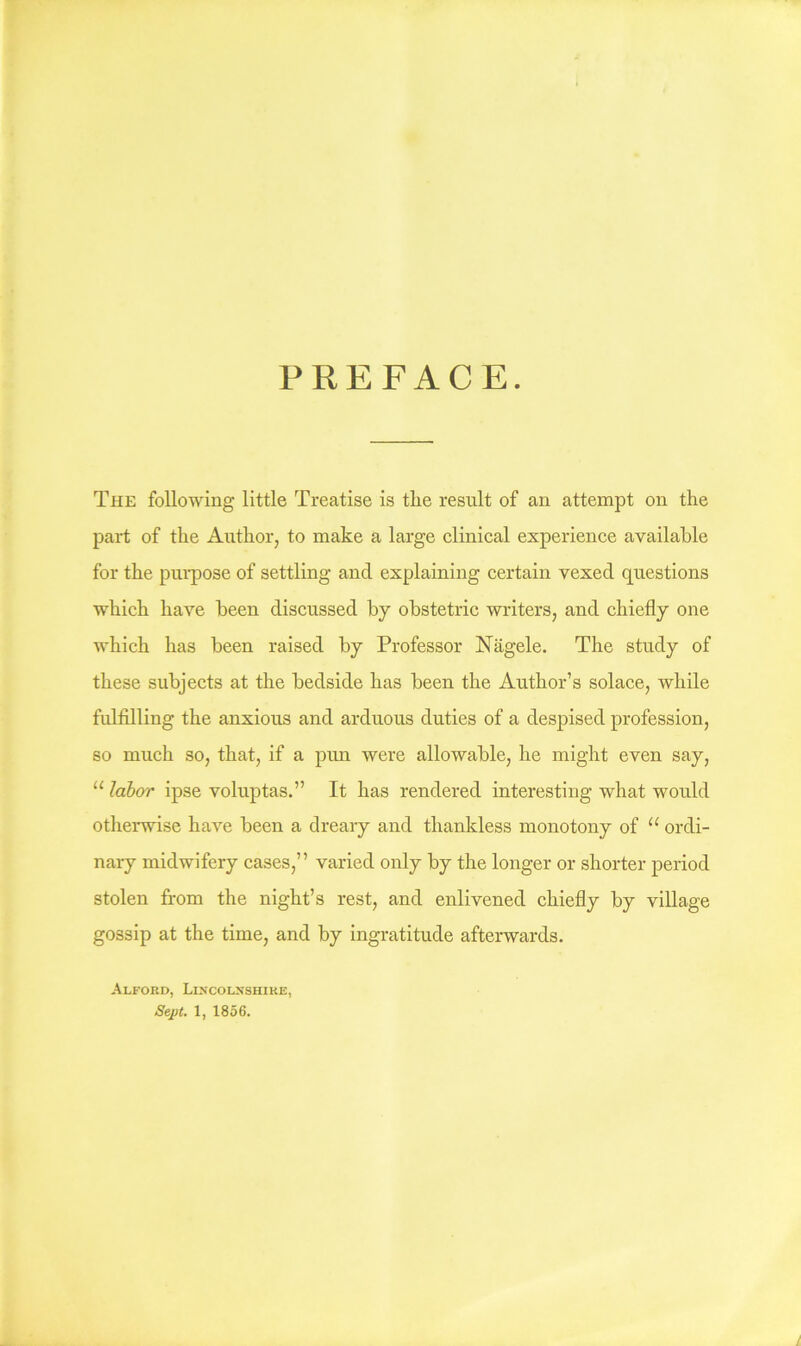 PREFACE. The following little Treatise is tlie result of an attempt on the part of the Author, to make a large clinical experience available for the pui’pose of settling and explaining certain vexed questions which have been discussed by obstetric writers, and chiefly one which has been raised by Professor Nagele. The study of these subjects at the bedside has been the Author’s solace, while fulfilling the anxious and arduous duties of a despised profession, so much so, that, if a pun were allowable, he might even say, “ labor ipse voluptas.” It has rendered interesting what would otherwise have been a dreary and thankless monotony of “ ordi- nary midwifery cases,” varied only by the longer or shorter period stolen from the night’s rest, and enlivened chiefly by village gossip at the time, and by ingratitude afterwards. Alford, Lincolnshire,