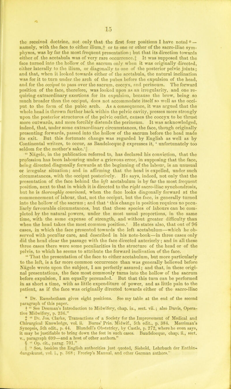 the received doctrine, not only that the first four positions I have noted * * * § — namely, with the face to either ilium,f or to one or other of the sacro-iliac sym- physes, was by far the most frequent presentation ; but that its direction towards either of the acetabula was of very rare occurrence.It was supposed that the face turned into the hollow of the sacrum only when it was originally directed, either laterally to the ilium, or diagonally to one of the posterior pelvic joints; and that, when it looked towards either of the acetabula, the natural inclination was for it to turn under the arch of the pubes before the expulsion of the head, and for the occiput to pass over the sacrum, coccyx, and perineum. The forward position of the face, therefore, was looked upon as an irregularity, and one re- quiring extraordinary exertions for its expulsion, because the brow, being so much broader than the occiput, does not accommodate itself so well as the occi- put to the form of the pubic arch. As a consequence, it was argued that the whole head is thrown further back within the pelvic cavity, presses more strongly upon the posterior structures of the pelvic outlet, causes the coccyx to be thrust more outwards, and more forcibly distends the perineum. It was acknowledged, indeed, that, under some exti’aordinary circumstances, the face, though originally presenting forwards, passed into the hollow of the sacrum before the head made its exit. But this fortunate change was regarded by English as well as by Continental writers, to occur, as Baudelocque g expresses it, ‘ unfortunately too seldom for the mother’s sake.’ || “ Nagele, in the publication referred to, has declared his conviction, that the profession has been labouring under a grievous error, in supposing that the face, being directed diagonally forwards at the beginning of the labour, is an unusual or irregular situation; and in affirming that the head is expelled, under such circumstances, with the occiput posteriorly. He says, indeed, not only that the presentation of the face behind the left acetabulum is by far the most frequent position, next to that in which it is directed to the right sacro-iliac synchondrosis, but he is thoroughly convinced, when the face looks diagonally forward at the commencement of labour, that, not the occiput, but the face, is generally turned into the hollow of the sacrum ; and that ‘ this change in position requires no pecu- liarly favourable circumstances, but that these species of labours can be com- pleted by the natural powers, under the most usual proportions, in the same time, with the same expense of strength, and without greater difficulty than when the head takes the most common position.’ He states also, that out of 96 cases, in which the face presented towards the left acetabulum—which he ob- served with peculiar care, and described in his note-book—in three cases only did the head clear the passage with the face directed anteriorly; and in all these three cases there were some peculiarities in the structure of the head or of the pelvis, to which he seems to attribute the forward inclination of the face. “ That the presentation of the face to either acetabulum, but more particularly to the left, is a far more common occurrence than was generally believed before Nagele wrote upon the subject, I am perfectly assured; and that, in these origi- nal presentations, the face most commonly turns into the hollow of the sacrum before expulsion, I am equally persuaded. But that this turn can be performed in as short a time, with as little expenditure of power, and as little pain to the patient, as if the face was originally directed towards either of the sacro-iliac * Dr. Ramsbotham gives eight positions. See my table at the end of the second paragraph of this paper. f “ See Denman’s Introduction to Midwifery, chap, ix., sect. vii.; also Davis, Opera- tive Midwifery, p. 236.” { “ Dr. .Jos. Clarke, Transactions of a Societj’ for the Improvement of Medical and Chirurgical Knowledge, vol. ii. Burns’ Prin. Midwif., 5th edit., p. 38-1. Merriman’s Synopsis, 5th edit., p. 44. Blundell’s Obstetricy, by Castle, p. 272, where he even says, it may be justifiable to bring down the feet in such cases. Baudelocque, chap, ii., sect, v., paragr.iph 699—and a host of other authors.” § “ Op. cit., parag. 701.” II “ See, beshles the English authorities just quoted, Siebold, Lehrbuch der Entbin- dung.skunst, vol. i., p. 368; Froriep’s Manual, and other German authors.”