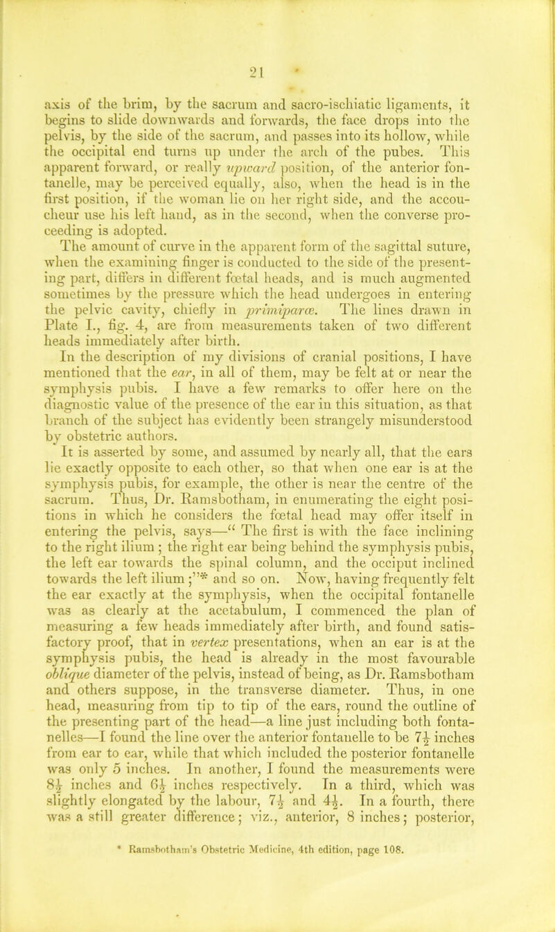 J 21 axis of the hrini, by the sacrum and sacro-ischiatic ligan)cnts, it begins to slide downwards and forwards, the face drops into tlie pelvis, by the side of the sacrum, and passes into its hollow, while the occipital end turns up under the arch of the pubes. This apparent forward, or really xqnmrcl position, of the anterior fon- tanelle, may be perceived equally, also, when the head is in the first position, if the woman lie on her right side, and the accou- cheur use his left hand, as in the second, when the converse pro- ceeding is adopted. The amount of curve in the apparent form of the sagittal suture, when the examining finger is conducted to the side of the present- ing part, differs in different foetal heads, and is much augmented sometimes by the pressure which the head undergoes in entering the pelvic cavity, chiefly in primi'parai. The lines drawn in Plate I., fig. 4, are from measurements taken of two different heads immediately after birth. In the description of my divisions of cranial positions, I have mentioned that the ear, in all of them, may be felt at or near the symphysis pubis. I have a few remarks to offer here on the diagnostic value of the presence of the ear in this situation, as that branch of the subject has evidently been strangely misunderstood by obstetric authors. It is asserted by some, and assumed by nearly all, that the ears lie exactly opposite to each other, so that when one ear is at the symphysis pubis, for example, the other is near the centre of the sacrum. Thus, Dr. Ramsbotham, in enumerating the eight posi- tions in which he considers the foetal head may offer itself in entering the pelvis, says—‘‘ The first is with the face inclining to the right ilium ; the right ear being behind the symphysis pubis, the left ear towards the spinal column, and the occiput inclinecl towards the left ilium and so on. Now, having frequently felt the ear exactly at the symphysis, when the occipital fontanelle w'as as clearly at the acetabulum, I commenced the plan of measuring a few' heads immediately after birth, and found satis- factory proof, that in vertex presentations, w'hen an ear is at the symphysis pubis, the head is already in the most favourable oblique diameter of the pelvis, instead of being, as Dr. Ramsbotham and others suppose, in the transverse diameter. Thus, in one head, measuring from tip to tip of the ears, round the outline of the presenting part of the head—a line just including both fonta- nelles—I found the line over the anterior fontanelle to be inches from ear to ear, while that which included the posterior fontanelle was only 5 inches. In another, I found the measurements were 8^ inches and 6.^ inches respectively. In a third, which was slightly elongated by the labour, and 4^. In a fourth, there Avas a still greater difference; viz., anterior, 8 inches; posterior, * Rainshofham’s Obstetric Medicine, 4th edition, page 108.