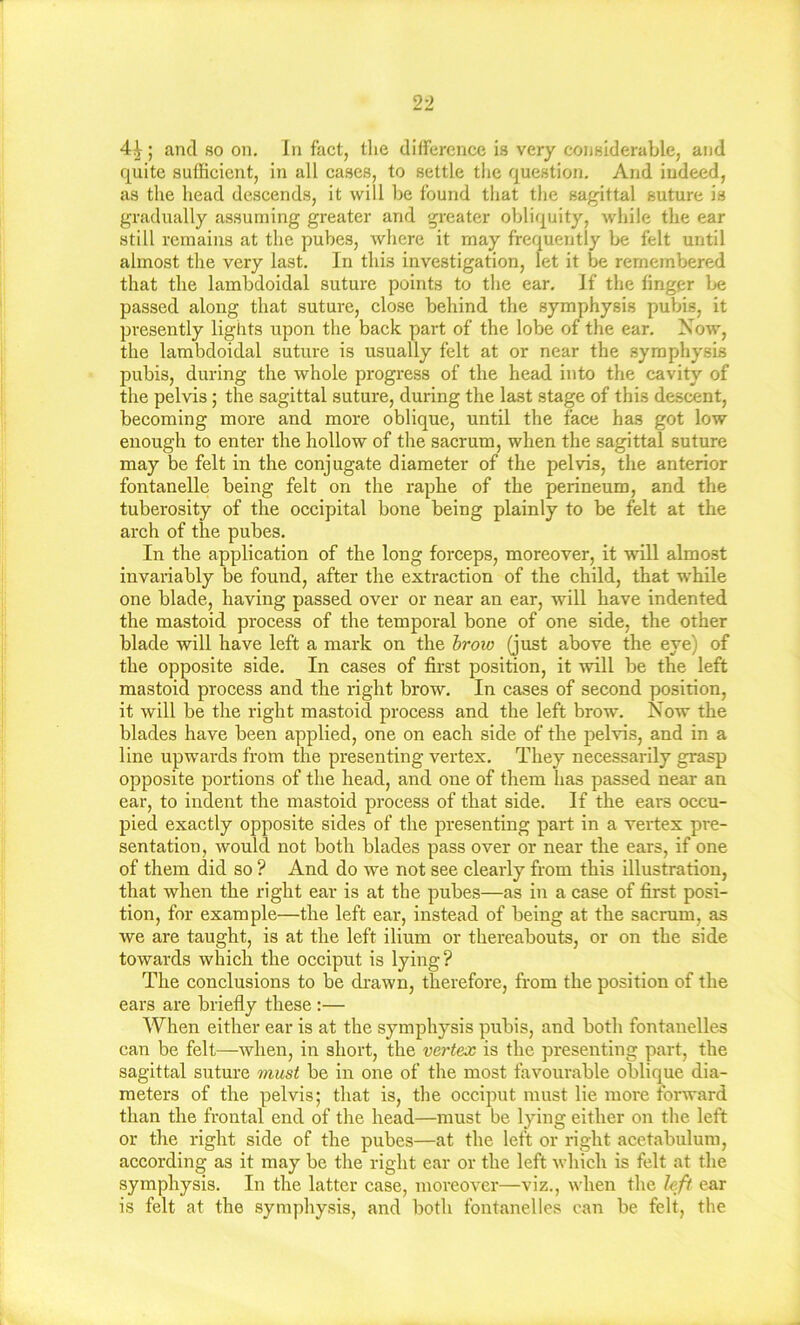 4^; and so on. In fact, the difference is very considerable, and f[uite sufficient, in all cases, to settle the question. And indeed, as the head descends, it will be found that the sagittal suture is gradually assuming greater and greater obliquity, while the ear still remains at the pubes, where it may frequently be felt until almost the very last. In this investigation, let it be remembered that the lambdoidal suture points to the ear. If the finger Ije passed along that suture, close behind the symphysis puVns, it presently lights upon the back part of the lobe of the ear. Now, the lambdoidal suture is usually felt at or near the symphysis pubis, during the whole progress of the head into the cavity of the pelvis; the sagittal suture, during the last stage of this descent, becoming more and more oblique, until the face has got low enough to enter the hollow of the sacrum, when the sagittal suture may be felt in the conjugate diameter of the pelvis, the anterior fontanelle being felt on the raphe of the perineum, and the tuberosity of the occipital bone being plainly to be felt at the arch of the pubes. In the application of the long forceps, moreover, it will almost invariably be found, after the extraction of the child, that while one blade, having passed over or near an ear, will have indented the mastoid process of the temporal bone of one side, the other blade will have left a mark on the hroio (just above the eye) of the opposite side. In cases of first position, it will be the left mastoid process and the right brow. In cases of second posirion, it will be the right mastoid process and the left brow. Now the blades have been applied, one on each side of the pelvis, and in a line upwards from the presenting vertex. They necessarily grasp opposite portions of the head, and one of them has passed near an ear, to indent the mastoid process of that side. If the ears occu- pied exactly opposite sides of the presenting part in a vertex pre- sentation, would not both blades pass over or near the ears, if one of them did so ? And do we not see clearly from this illustration, that when the right ear is at the pubes—as in a case of first posi- tion, for example—the left ear, instead of being at the sacrum, as we are taught, is at the left ilium or thereabouts, or on the side towards which the occiput is lying? The conclusions to be di’awn, therefore, from the position of the ears are briefly these :— When either ear is at the symphysis pubis, and botli fontanelles can be felt—when, in short, the vertex is the presenting part, the sagittal suture must be in one of the most favourable oblique dia- meters of the pelvis; that is, the occiput must lie more forward than the frontal end of the head—must be lying either on the left or the right side of the pubes—at the left or right acetabulum, according as it may be the right ear or the left which is felt at the symphysis. In the latter case, moreover—viz., when the left ear is felt at the symphysis, and both fontanelles can be felt, the