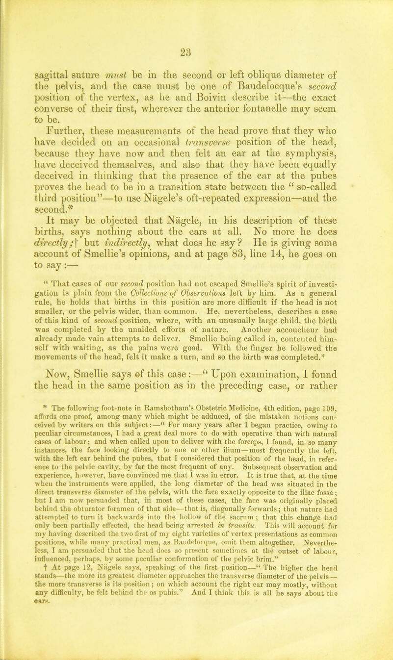 sagittal suture niKst be in the second or left oblique diameter of the pelvis, and the case must be one of Baudelocque’s second position of the vertex, as he and Boivin describe it—the exact converse of their first, wherever the anterior fontanelle may seem to be. Further, these measurements of the head prove that they who have decided on an occasional transverse position of the head, because they have now and then felt an ear at the symphysis, have deceived themselves, and also that they have been equally deceived in thinking that the presence of the ear at the pubes proves the head to be in a transition state between the “ so-called third position”—to use Nagele’s oft-repeated expression—and the second.* It may be objected that Nagele, in his description of these births, says nothing about the ears at all. No more he does directlybut indirectly^ what does he say? He is giving some account of Smellie’s opinions, and at page 83, line 14, he goes on to say:— “ That cases of our second position had not escaped Smellie’s spirit of investi- gation is plain from the Collections of Observations left by him. As a general rule, he holds that births in this position are more difficult if the head is not smaller, or the pelvis -wider, than common. He, nevertheless, describes a case of this kind of second position, where, with an unusually large child, the birth was completed by the unaided efforts of nature. Another accoucheur had already made vain attempts to deliver. Smellie being called in, contented him- self with waiting, as the pains were good. With the finger he followed the movements of the head, felt it make a turn, and so the birth was completed.” Now, Smellie says of this case:—“ Upon examination, I found the head in the same position as in the preceding case, or rather * The following foot-note in Ramsbotham’s Obstetric Medicine, 4th edition, page 109, affords one proof, among man}' which might be adduced, of the mistaken notions con- ceived by writers on this subject:—“ For many years after I began practice, owing to peculiar circumstances, I had a great deal more to do with operative than with natural cases of labour; and -when called upon to deliver with the forceps, I found, in so many instances, the face looking directly to one or other ilium—most frequently the left, with the left ear behind the pubes, that 1 considered that position of the head, in refer- ence to the pelvic cavity, by far the most frequent of any. Subsequent observation and experience, however, have convinced me that I was in error. It is true that, at the time when the instruments were applied, the long diameter of the head was situated in the direct transverse diameter of the pelvis, with the face exactly opposite to the iliac fossa ; but 1 am now persuaded that, in most of these cases, the face was originally placed behind the obturator foramen of that side^—that is, diagonally forwards; that nature had attempted to tuni it backwards into the hollow of the sacrum ; that this change had only been partially effected, the head being arrested in transitu. This will account for my having described the two first of my eight varieties of vertex presentations as common positions, while many practical men, as Baiidelocque, omit them altogether. Neverthe- less, I am persuaded that the head does so present sometimes at the outset of labour, influenced, perhaps, by some peculiar conformation of the pelvic brim.” t At page 12, Nagele says, speaking of the first position—“ The higher the head stands—the more its greatest diameter approaches the transverse diameter of the pelvis— the more transverse is its position ; on which account the right ear may mostly, without any difficulty, be felt behind the os pubis.” And I think this is all he says about the ears.