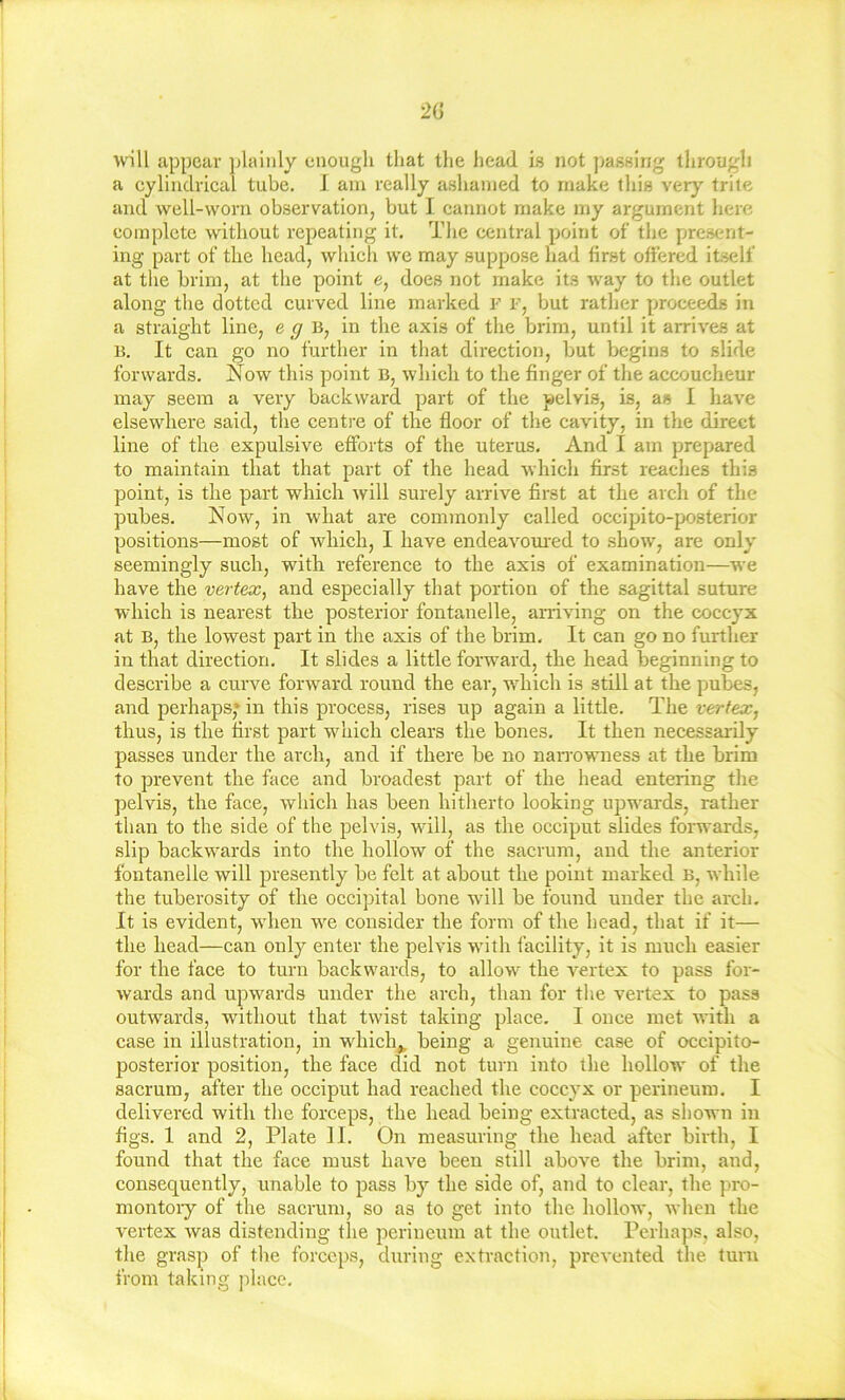 2(J will appear j)laiiily enough that tlie head is not passing through a cylindrical tube. J am really ashamed to make this very trite and well-worn ob.servation, but I cannot make my argument here eomplctc without repeating it, Tlie central point of the present- ing part of the head, which we may suppose had first offered itself at the brim, at the point e, does not make its way to the outlet along the dotted curved line marked ]•' r, but rather proceeds in a straight line, e ^ B, in the axis of the brim, until it arrives at B. It can go no further in that direction, but begins to slide forwards. Now tliis point B, which to the finger of the accoucheur may seem a very backward part of the pelvi.s, is, as I have elsewhere said, the centre of the floor of the cavity, in the direct line of the expulsive efforts of the uterus. And 1 am prepared to maintain that that part of the head which first reaches this point, is the part which will surely arrive first at the arch of the pubes. Now, in what are commonly called occipito-posterior positions—most of which, I have endeavom-ed to show, are only seemingly such, with reference to the axis of examination—we have the vertex^ and especially that portion of the sagittal suture which is nearest the posterior fontanelle, andving on the coccyx at B, the lowest part in the axis of the brim. It can go no further in that direction. It slides a little forward, the head beginning to describe a curve forward round the ear, which is still at the pubes, and perhaps,* in this process, rises up again a little. The vertex^ thus, is the first part which clears the bones. It then necessarily passes under the arch, and if there be iro naiTowness at the brim to prevent the face and broadest part of the head entering tire pelvis, the face, which has been hitherto looking upwards, rather than to the side of the pelvis, will, as the occiput slides forwards, slip backw^ards into the hollow of the sacrum, and the anterior fontanelle will presently be felt at about the point marked B, while the tuberosity of the occipital bone will be found under the arch. It is evident, wiien we consider the form of the head, that if it— the head—can only enter the pelvis with facility, it is much easier for the face to turn backwards, to allow the vertex to pass for- wards and upwards under the arch, than for the vertex to pass outw'ards, without that twist taking place, I once met with a case in illustration, in which^j. being a genuine case of occipito- posterior position, the face did not turn into the hollow of the sacrum, after the occiput had reached the coccyx or perineum, I delivered with the forceps, the head being extracted, as shown in figs. 1 and 2, Plate II. On measuring the head after birth, I found that the face must have been still above the brim, and, consequently, unable to pass by the side of, and to clear, tlie pro- montoiy of the sacrum, so as to get into the hollow, when the vertex was distending the perineum at the outlet. Perhaps, also, the grasp of the forceps, during extraction, prevented the turn from taking place.
