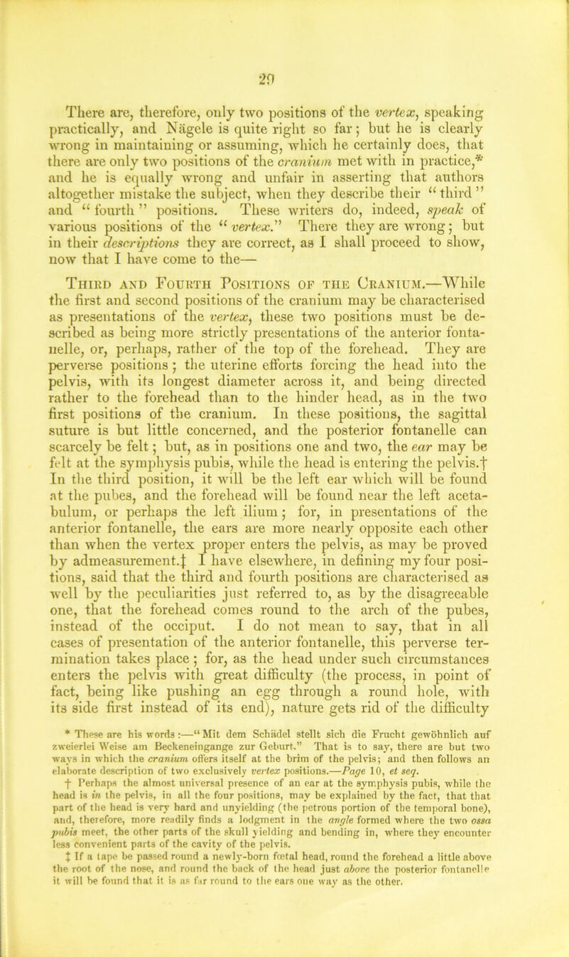 There are, therefore, only two positions of the vertex, speaking practically, and Nagele is quite right so far; but he is clearly wrong in maintaining or assuming, which he certainly does, that there are only two positions of the cranium met with in practice,* and he is equally wrong and unfair in asserting that authors altogether mistake the subject, when they describe their “ third ” and “ fourth ” positions. These writers do, indeed, speak of various positions of the “ vertex^ There they are wrong; but in their descriptions they are correct, as I shall proceed to show, now that I have come to the— Thikd and Fourth Positions of the Cranium.—While the first and second positions of the cranium may be characterised as presentations of the vertex, these two positions must be de- scribed as being more strictly presentations of the anterior fonta- iielle, or, perhaps, rather of the top of the forehead. They are perverse positions; the uterine efforts forcing the head into the pelvis, with its longest diameter across it, and being directed rather to the forehead than to the hinder head, as in the two first positions of the cranium. In these positions, the sagittal suture is but little concerned, and the posterior fontanelle can scarcely be felt; but, as in positions one and two, the ear may be felt at the symphysis pubis, while the head is entering the pelvis.f In the third position, it will be the left ear which will be found at the pubes, and the forehead will be found near the left aceta- bulum, or perhaps the left ilium; for, in presentations of the anterior fontanelle, the ears are more nearly opposite each other than when the vertex proper enters the pelvis, as may be proved by admeasurement.! I have elsewhere, in defining my four posi- tions, said that the third and fourth positions are characterised as well by the peculiarities just referred to, as by the disagreeable one, that the forehead comes round to the arch of the pubes, instead of the occiput. I do not mean to say, that in all cases of presentation of the anterior fontanelle, this perverse ter- mination takes place ; for, as the head under such circumstances enters the pelvis with great difficulty (the process, in point of fact, being like pushing an egg through a round hole, with its side first instead of its end), nature gets rid of the difficulty * These are his words :—“ Mil dem Schadel stellt sich die Frucht gewohnlich auf zweierlei Weise am Beckeneingange zur Geburt.” That is to say, there are but two ways in which tlie cranium offers itself at the brim of the pelvis; and then follows an elaborate description of two exclusively vertex positions.—Page 10, et seq. f Perhaps the almost universal presence of an car at the symphysis pubis, while the head is in the pelvis, in all the four positions, may be explained by the fact, that that part of the head is very hard and unyielding (the petrous portion of the temporal bone), and, therefore, more readily finds a lodgment in the angle formed where the two ossa pubis meet, the other parts of the skull yielding and bending in, w'here they’ encounter less convenient parts of the cavity of the pelvis. t If a tape be passed round a newly-born foetal head, round the forehead a little above, the root of the nose, and round the back of the head just above the posterior fontanelle it will he found that it is as far round to the ears one way as the other.