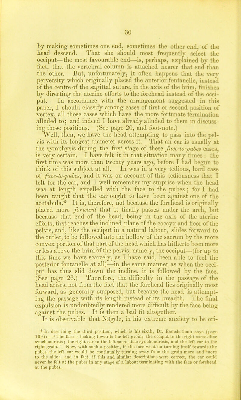 80 by making sometimes one end, sometimes the other end, of the head deseend. Tliat she sliould most frequently select the occiput—the most favourable end—is, perhaps, explained by the fact, that the vertebral column is attached nearer that end than the other. But, unfortunately, it often happens that the very perversity which originally placed the anterior fontanelle, instead of the centre of tlie sagittal suture, in the axis of the brim, finishes by directing the uterine efforts to the forehead instead of the occi- put. In accordance with the aiTangement suggested in this paper, I should classify among cases of first or second position of vertex, all those cases which have the more fortunate termination alluded toj and indeed I have already alluded to them in discuss- ing those positions. (See page 20, and foot-note.) Well, then, we have the head attempting to pass into the pel- vis with its longest diameter across it. That an ear is u-sually at the symphysis during the first stage of these face-to-pubes cases, is very certain. I have felt it in that situation many times : the first time was more than twenty years ago, before I had begun to think of this subject at all. In was in a very tedious, hard case of face-to-jmhes^ and it was on account of this tediousuess that I felt for the ear, and I well remember my surprise when the head was at length expelled with the face to the pubes; for I had been taught that the ear ought to have been against one of the acetabula.* It is, therefore, not because the forehead is originally placed more forward that it finally passes under the arch, but because that end of the head, being in the axis of the uterine efforts, first reaches the inclined plane of the coccyx and floor of the pelvis, and, like the occiput in a natural labour, slides forward to the outlet, to be followed into the hollow of the sacrum by the more convex portion of that part of the head which has hitherto been more or less above the brim of the pelvis, namely, the occiput—(for up to this time we have scarcely, as I have said, been able to feel the posterior fontanelle at all)—in the same manner as when the occi- put has thus slid down the incline, it is followed by the face. (See page 26.) Therefore, the difficulty in the passage of the head arises, not from the fact that the forehead lies originally most forward, as generally supposed, but because the head is attempt- ing the passage with its length instead of its breadth. The final expulsion is undoubtedly rendered more difficult by the face being against the pubes. It is then a bad fit altogether. It is observable that Nagele, in his extreme anxiety to be ori- * In describing the third position, which is his sixth, Dr. Rainsbotham s.\vs (page 109): — “ The face is looking towards the left groin; the occiput to the right sacro-iliac synchondrosis; the right ear to the left sacro-iliac sj-nchoudrosis, and the left ear to the right groin.” Now, with such a position, if the face went on turning itself towards the pubes, the left ear would be continually turning awaj' from the groin more and more to the side; and in fact, if this and similar descriptions were correct, the e,ir could never bn felt at the pubes in any stage of a labour terminating with the face or forehead at the pubes.