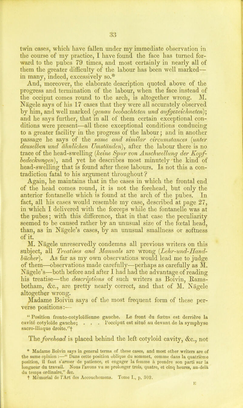 twin cases, which have fallen under my immediate observation in the course of my practice, I have found the face has turned for- ward to the pubes 79 times, and most certainly in nearly all of them the greater difficulty of the labour has been well marked— in many, indeed, excessively so.* And, moreover, the elaborate description quoted above of the progress and termination of the labour, when the face instead of the occiput comes round to the arch, is altogether wrong. M. Nagele says of his 17 cases that they 'were all accurately observed by him, and well marked {genmi heobachteten und aKfgezeicJineten)] and he says further, that in all of them certain exceptional con- ditions were present—all these exceptional conditions conducing to a greater facility in the progress of the labour; and in another passage he says of the same and similar circumstances [unter deuselhen und ahnlichen Umstanden), after the labour there is no trace of the head-swelling {keine Spur von Anschwellung der Kopf- hedeckungen), and yet he describes most minutely the kind of head-swelling that is found after these labom-s. Is not this a con- tradiction fatal to his argument throughout ? Again, he maintains that in the cases in which the frontal end of the head comes round, it is not the forehead, but only the anterior fontanelle which is found at the arch of the pubes. In fact, all his cases would resemble my case, described at page 27, in which I delivered with the forceps while the fontanelle was at the pubes; with this difference, that in that case the peculiarity seemed to be caused rather by an unusual size of the foetal head, than, as in Nagele’s cases, by an unusual smallness or softness of it. M. Nagele unreservedly condemns all previous writers on this subject, all Treatises and Manuals are wrong {Lehr-und-Hand- hiicher). As far as my own observations would lead me to judge of them—observations made carefully—perhaps as carefully as M. Nagele’s—both before and after I had had the advantage of reading his treatise—the descriptions of such writers as Boivin, Bams- botham, &c., are pretty nearly correct, and that of M. Nagele altogether wrong. Madame Boivin says of the most frequent form of these per- verse positions:—- “ Position fronto-cotyloidienne gauche. Le front du fcetus est derriSre la cavit6 cotyloide gauche; . . . I’occiput est situ6 au devant de la symphyse sacro-iliaque droite.”f forehead is placed behind the left cotyloid cavity, &c., not * Madame Boivin says in general terms of these cases, and most other writers are of the same opinion :—“ Dans cette position oblique du sommet, comme dans la quatrieme position, il faut s’armer de patience, et engager la femme ii prendre son parti sur la iouguenr du travail. Nous I’avons vu se prolonger trois, quatre, et cinq heures, au-deli du temps ordinaire,” &c. t Memorial de I’Art dcs Accouchemens. Tome I., p. 309.