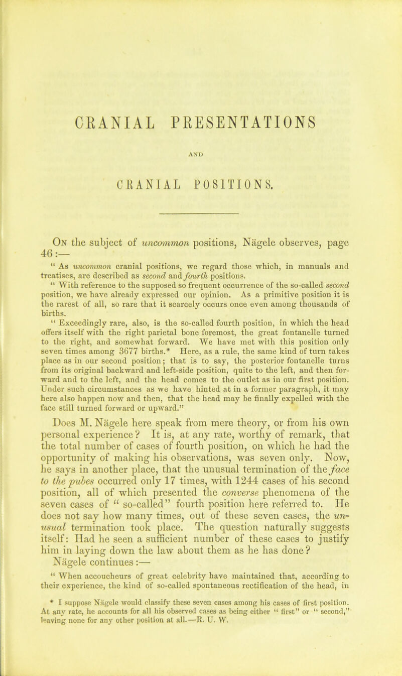 CRANIAL PRESENTATIONS AND CRANIAL POSITIONS. On the subject of unco'inmon positions, Niigele observes, page 46  As uncommon cranial positions, we regard those which, in manuals and treatises, are described as second smA fourth positions. “ With reference to the supposed so frequent occurrence of the so-called second position, we have already expressed our opinion. As a primitive position it is the rarest of all, so rare that it scarcely occurs once even among thousands of births. “ Exceedingly rare, also, is the so-called fourth position, in which the head offers itself with the right parietal bone foremost, the great fontanelle turned to the right, and somewhat forward. We have met with this position only seven times among 3677 births.* Here, as a rule, the same kind of turn takes place as in our second position; that is to say, the posterior fontanelle turns from its original backward and left-side position, quite to the left, and then for- ward and to the left, and the head comes to the outlet as in our first position. Under such circumstances as we have hinted at in a former paragraph, it may here also happen now and then, that the head may be finally expelled with the face still turned forward or upward.” Does M. Nagele here speak from mere theory, or from his own personal experience? It is, at any rate, worthy of remark, that the total number of eases of fourth position, on which he had the opportunity of making his observations, was seven only. Now, he says in another place, that the unusual termination of the/ace to the pubes occurred only 17 times, with 1244 cases of his second position, all of which presented the converse phenomena of the seven cases of “ so-called” fourth position here referred to. He does not say how many times, out of these seven cases, the un- usual termination took place. The question naturally suggests itself: Had he seen a sufficient number of these cases to justify him in laying down the law about them as he has done? Nagele continues;— “ When accoucheurs of great celebrity have maintained that, according to their experience, the kind of so-called spontaneous reetification of the head, in • I suppose Nagele would classify these seven cases among his cases of first position. At any rate, he accounts for all his observed cases as being either “ first” or “ second,” leaving none for any other position at all.—R. U. W.