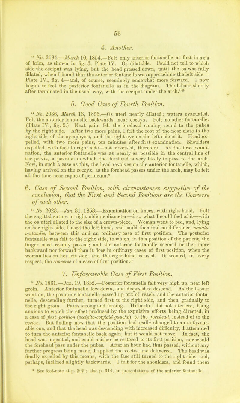 4. Another. “ No. 2194.—March 10, 1854.—Felt only anterior fontanelle at first in axis of brim, as shown in fig. 3, Plate IV. Os dilatable. Could not tell to which side the occiput was lying, but the head pressed down, until the os was fully dilated, when I found that the anterior fontanelle was approaching the left side— Plate IV., fig. 4—and, of course, seemingly somewhat more forwai'd. 1 now began to feel the posterior fontanelle as in the diagram. The labour shortly after terminated in the usual way, with the occiput under the arch.”* 5. Good Case of Fourth Position. “ No. 2036, March 13, 1853.—Os uteri nearly dilated; waters evacuated. Felt the anterior fontanelle backwards, near coccyx. Felt no other fontanelle. (Plate IV., fig. 5.) Next pain, felt the forehead coming round to the pubes by the right side. After two more pains, 1 felt the root of the nose close to the right side of the symphysis, and the right eye on the left side of it. Head ex- pelled, with two more pains, ten minutes after first examination. Shoulders expelled, with face to right side—not reversed, therefore. At the first exami- nation, the anterior fontanelle was as nearly as possible in the central line of the pelvis, a position in which the forehead is very likely to pass to the arch. Now, in such a case as this, the head revolves on the anterior fontanelle, which, having arrived on the coccyx, as the forehead passes under the arch, may be felt all the time near raphe of perineum.” 6. Case of Second Position, with circumstances suggestive of the conclusion, that the First and Second Positions are the Converse of each other. “ No. 2023.—Jan. 31, 1853.—Examination on knees, with right hand. Felt the sagittal suture in right oblique diameter—i. e., what I could feel of it—with the os uteri dilated to the size of a crown-piece. Woman went to bed, and, lying on her right side, I used the left hand, and could then find no difference, mutatis mutandis, between this and an ordinary case of first position. The posterior fontanelle was felt to the right side, to which, in this position of the patient, the finger most readily passed; and the anterior fontanelle seemed neither more backward nor forward than it does in ordinary cases of first position, when the woman lies on her left side, and the right hand is used. It seemed, in every respect, the converse of a case of first position.” 7. Unfavourable Case of First Position. “ No. 1861.—Jan. 19, 1852.—Posterior fontanelle felt very high up, near left groin. Anterior fontanelle low down, and disposed to descend. As the labour went on, the posterior fontanelle passed up out of reach, and the anterior fonta- nelle, descending further, turned first to the right side, and then gradually to the right groin. Pains strong and forcing. Hitherto I did not interfere, being anxious to watch the effect produced by the expulsive efforts being directed, in a case of first position {pccipito-cotyloid gauche), to the forehead, instead of to the vertex. But finding now that the position had really changed to an unfavour- able one, and that the head was descending with increased difficulty, I attempted to turn the anterior fontanelle back again, but it would not move. In fact, the head was impacted, and could neither be restored to its first position, nor would the forehead pass under the pubes. After an hour had thus passed, without any further progress being made, I applied the vectis, and delivered. The head was finally expelled by this means, with the face still turned to the right side, and, perhaps, inclined slightly backwards. I felt for the shoulders, and found them * See foot-note at p. 305; also p. 314, on presentations of the anterior fontanelle.