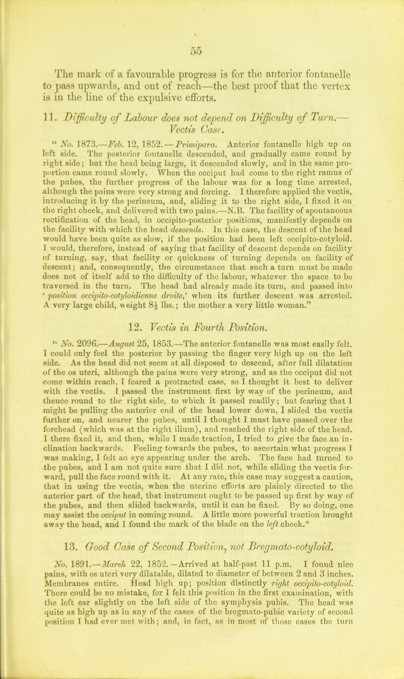 The mark of a favoiirable progress is for the anterior fontanelle to pass upwards, aud out of reach—the best proof that the vertex is in the line of the expulsive efforts. 11. Difficulty of Labour does not depend on Difficulty of Turn.— Vectis Case. “ No. 1873.—Feh. 12, 1852. — Primqmra. Anterior fontanelle high up on left side. The posterior fontanelle descended, and gradually came round hy right side; but the head being large, it descended slowly, and in the same pro- portion came round slowly. When the occiput had come to the right ramus of the pubes, the further progress of the labour was for a long time arrested, although the pains were very strong and forcing. I therefore applied the vectis, introducing it by the perineum, and, sliding it to the right side, I fixed it on the right cheek, and delivered with two pains.—N.B. The facility of spontaneous rectification of the head, in occipito-posterior positions, manifestly depends on the facility with which the head descends. In this case, the descent of the head would have been quite as slow, if the position had been left occipito-cotyloid. I would, therefore, instead of saying that facility of descent depends on facility of turning, say, that facility or quickness of turning depends on facility of descent; and, consequently, the circumstance that such a turn must be made does not of itself add to the difficulty of the labour, whatever the space to he traversed in the turn. The head had already made its turn, and passed into ‘ position occipito-cotyloidienne droite,' when its further descent was arrested, A very large child, w eight 8 J lbs.; the mother a very little woman.” 12. Vectis in Fourth Position. “ No. 2096.—August 25, 1853.—The anterior fontanelle was most easily felt. I could only feel the posterior by passing the finger very high up on the left side. As the head did not seem at all disposed to descend, after full dilatation of the os uteri, although the pains were very strong, and as the occiput did not come within reaeh, I feared a protracted case, so I thought it best to deliver with the vectis. I passed the instrument first by way of the perineum, and thence round to the right side, to which it passed readily; but fearing that 1 might be pulling the anterior end of the head lower down, I slided the vectis further on, and nearer the pubes, until I thought I must have passed over the forehead (which was at the right ilium), and reached the right side of the head. 1 there fixed it, and then, while I made traction, I tried to give the face an in- clination backwards. Feeling towards the pubes, to ascertain what progress I was making, I felt an eye appearing under the arch. The faee had turned to the pubes, and I am not quite sure that I did not, while sliding the vectis for- ward, pull the face round with it. At any i-ate, this case may suggest a caution, that in using the vectis, when the uterine efforts are plainly directed to the anterior part of the head, that instrument ought to be passed up first by way of the pubes, and then slided baekwards, until it can be fixed. By so doing, one may assist the occiput in coming round. A little more powerful traction brought away the head, and I found the mark of the blade on the left cheek.” 13. Good Case of Second Position, not Bregmato-cotyloid. No. 1891.—March 22, 1852.—Arrived at half-past 11 p.m. I found nice pains, with os uteri very dilatable, dilated to diameter of between 2 and 3 inehes. Membranes entire. Head high up; position distinetly right occipito-cotyloid. There could be no mistake, for I felt this position in the first examination, with the left ear slightly on the left side of the symphysis pubis. The head was quite as high up as in any of the eases of the bregmato-pubic variety of second position I had ever met with; and, in fact, as in most of those cases the turn