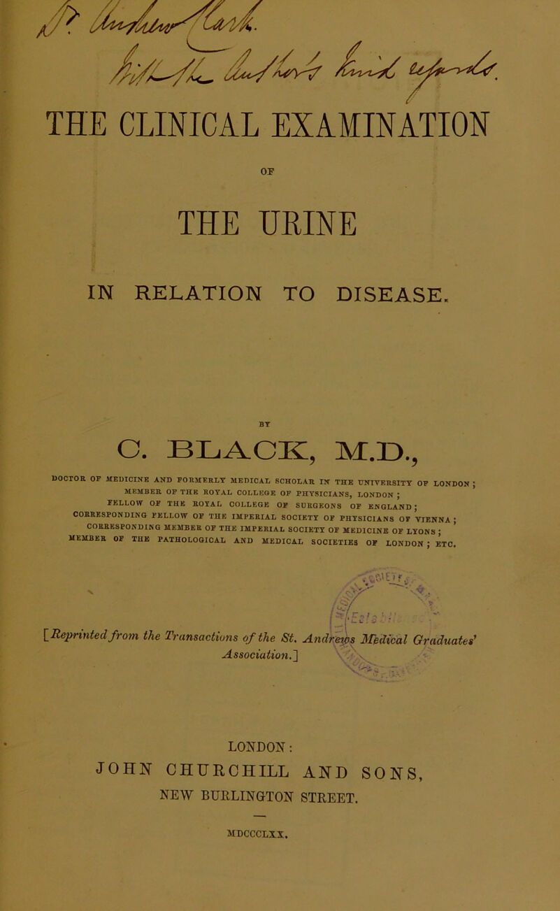 THE CLINICAL EXAMINATION OP THE HEINE IN RELATION TO DISEASE. BY C. BLACK, M.D., DOCTOR OF MEDICINE AND FORMERLY MEDICAL SCHOLAR IN THE UNIVERSITY OF LONDON MEMBER OF THE ROYAL COLLEGE OF PHYSICIANS, LONDON J FELLOW OF THE ROYAL COLLEGE OF SURGEONS OF ENGLAND ; CORRESPONDING FELLOW OF THE IMPERIAL SOCIETY OF PHYSICIANS OT VIENNA; CORRESPONDING MEMBER OF THE IMPERIAL SOCIETY OF MEDICINE OF LYONS ; MEMBER OF THE PATHOLOGICAL AND MEDICAL SOCIETIES OF LONDON J ETC. N /sy . (W \ - u'-'s ■ [Reprinted from the Transactions of the St. Andreios Medical Graduates' Association.] r . LONDON: JOHN CHURCHILL AND SONS, NEW BURLINGTON STREET. MDCCCLXX.