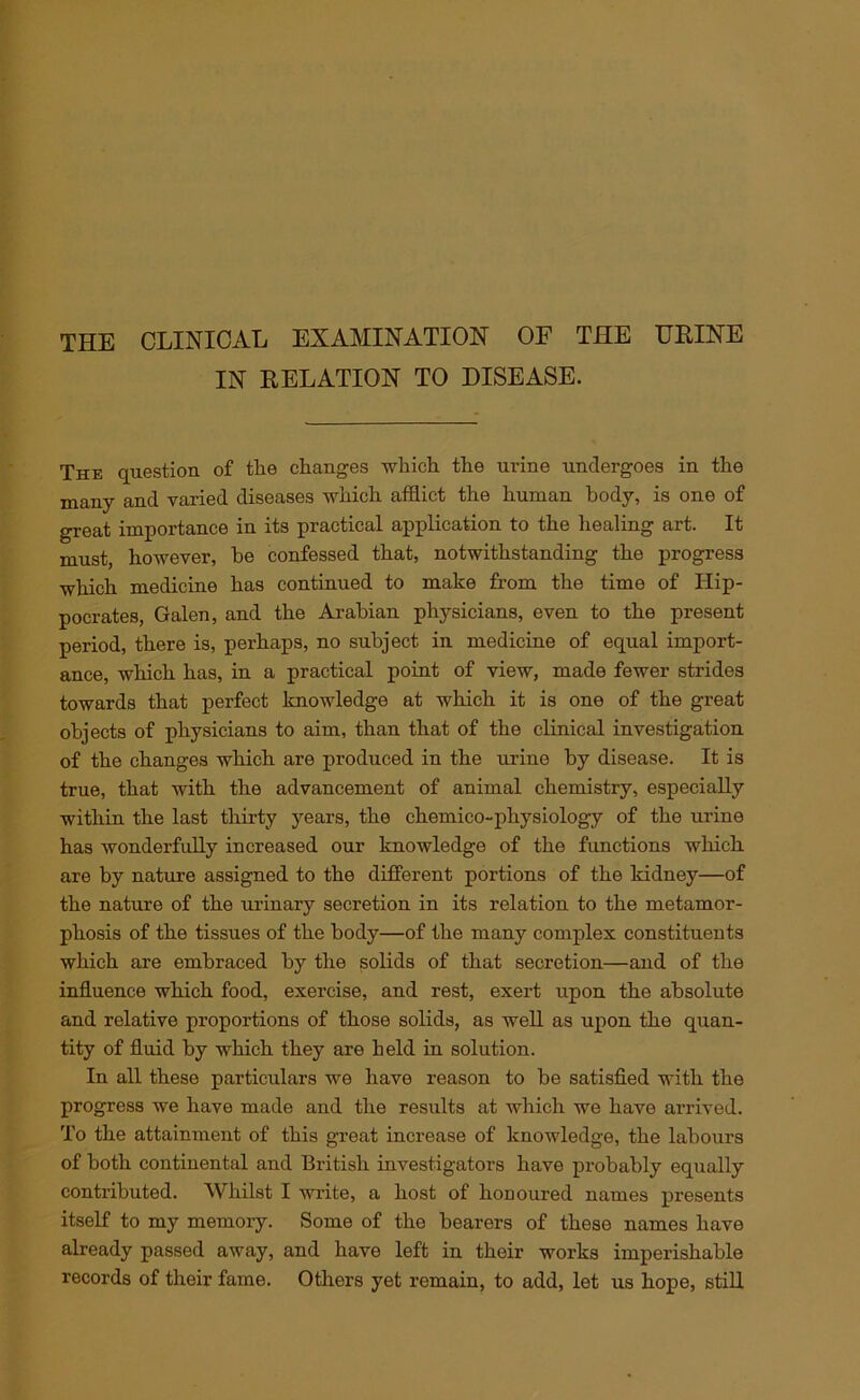 THE CLINICAL EXAMINATION OF THE URINE IN RELATION TO DISEASE. The question of tlie changes -which the urine undergoes in the many and varied diseases which afflict the human body, is one of great importance in its practical application to the healing art. It must, however, be confessed that, notwithstanding the progress which medicine has continued to make from the time of Hip- pocrates, Galen, and the Arabian physicians, even to the present period, there is, perhaps, no subject in medicine of equal import- ance, which has, in a practical point of view, made fewer strides towards that perfect knowledge at which it is one of the great objects of physicians to aim, than that of the clinical investigation of the changes which are produced in the urine by disease. It is true, that with the advancement of animal chemistry, especially within the last thirty years, the chemico-pliysiology of the urine has wonderfully increased our knowledge of the functions which are by nature assigned to the different portions of the kidney—of the nature of the urinary secretion in its relation to the metamor- phosis of the tissues of the body—of the many complex constituents which are embraced by the solids of that secretion—and of the influence which food, exercise, and rest, exert upon the absolute and relative proportions of those solids, as well as upon the quan- tity of fluid by which they are held in solution. In all these particulars we have reason to be satisfied with the progress we have made and the results at which we have arrived. To the attainment of this great increase of knowledge, the labours of both continental and British investigators have probably equally contributed. Whilst I write, a host of honoured names presents itself to my memory. Some of the bearers of these names have already passed away, and have left in their works imperishable records of their fame. Others yet remain, to add, let us hope, still