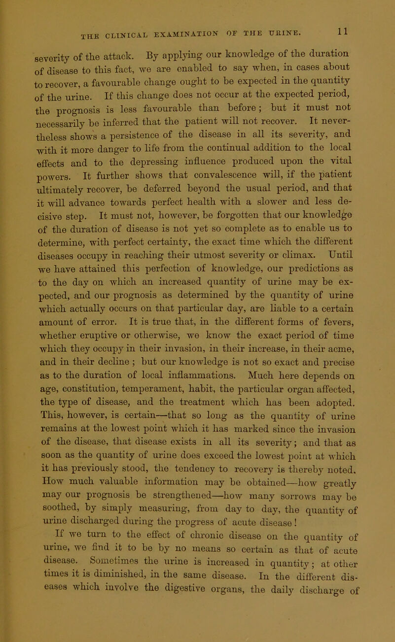 severity of the attack. By applying our knowledge of the duration of disease to this fact, we are enabled to say when, in cases about to recover, a favourable change ought to be expected in the quantity of the urine. If this change does not occur at the expected period, the prognosis is less favourable than before; but it must not necessarily be inferred that the patient will not recover. It never- theless shows a persistence of the disease in all its severity, and with it more danger to life from the continual addition to the local effects and to the depressing influence produced upon the vital powers. It further shows that convalescence will, if the patient ultimately recover, be deferred beyond the usual period, and that it will advance towards perfect health with a slower and less de- cisive step. It must not, however, be forgotten that our knowledge of the duration of disease is not yet so complete as to enable us to determine, with perfect certainty, the exact time which the different diseases occupy in reaching their utmost severity or climax. Until we have attained this perfection of knowledge, our predictions as to the day on which an increased quantity of urine may be ex- pected, and our prognosis as determined by the quantity of urine which actually occurs on that particular day, are liable to a certain amount of error. It is true that, in the different forms of fevers, whether eruptive or otherwise, we know the exact period of time which they occupy in their invasion, in their increase, in their acme, and in their decline ; but our knowledge is not so exact and precise as to the duration of local inflammations. Much here depends on age, constitution, temperament, habit, the particular organ affected, the type of disease, and the treatment which has been adopted. This, however, is certain—that so long as the quantity of urine remains at the lowest point which it has marked since the invasion of the disease, that disease exists in all its severity; and that as soon as the quantity of uriue does exceed the lowest point at which it has previously stood, the tendency to recovery is thereby noted. How much valuable information may be obtained—how greatly may our prognosis be strengthened—how many sorrows may be soothed, by simply measuring, from day to day, the quantity of urine discharged during the progress of acute disease! If we turn to the effect of chronic disease on the quantity of urine, we find it to be by no means so certain as that of acute disease. Sometimes the urine is increased in quantity; at other times it is diminished, in the same disease. In the different dis- eases which involve the digestive organs, the daily discharge of