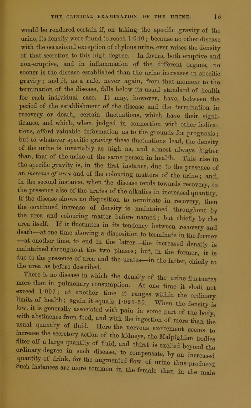 would be rendered certain if, on taking- the specific gravity of the urine, its density were found to reach 1-040 ; because no other disease with the occasional exception of chylous urine, ever raises the density of that secretion to this high degree. In fevers, both eruptive and n on-eruptive, and in inflammation of the different organs, no sooner is the disease established than the urine increases in specific gravity; and it, as a rule, never again, from that moment to the termination of the disease, falls below its usual standard of health for each individual case. It may, however, have, between the period of the establishment of the disease and the termination in recovery or death, certain fluctuations, which have their signi- ficance, and which, when judged in connection with other indica- tions, afford valuable information as to the grounds for prognosis; but to whatever specific gravity these fluctuations lead, the density of the urine is invariably as high as, and almost always higher than, that of the urine of the same person in health. This rise in the specific gravity is, in the first instance, due to the presence of an increase of urea and of the colouring matters of the urine; and, in the second instance, when the disease tends towards recovery, to the presence also of the urates of the alkalies in increased quantity. If the disease shows no disposition to terminate in recovery, then the continued increase of density is maintained throughout by the urea and colouring matter before named; but chiefly by the urea itself. If it fluctuates in its tendency between recovery and death at one time showing a disposition , to terminate in the former —at onother time, to end in the latter—the increased density is maintained throughout the two phases j but, in the former, it is due to the presence of urea and the urates—in the latter, chiefly to the urea as before described. J There is no disease in which the density of the urine fluctuates more than in pulmonary consumption. At one time it shall not exceed 1-007; at another time it ranges within the ordinary limits of health; again it equals 1-026-30. When the density is low it is generally associated with pain in some part of the bodv with abstinence from food, and with the ingestion of more than the usual quantity of fluid. Here the nervous excitement seems to increase the secretory action of the kidneys, the Malpighian bodies filter off a large quantity of fluid, and thirst is excited beyond the ordinary degree in such disease, to compensate, by an increased quantity of drink, for the augmented flow of urine thus produced Such instances are more common in the female than in the male