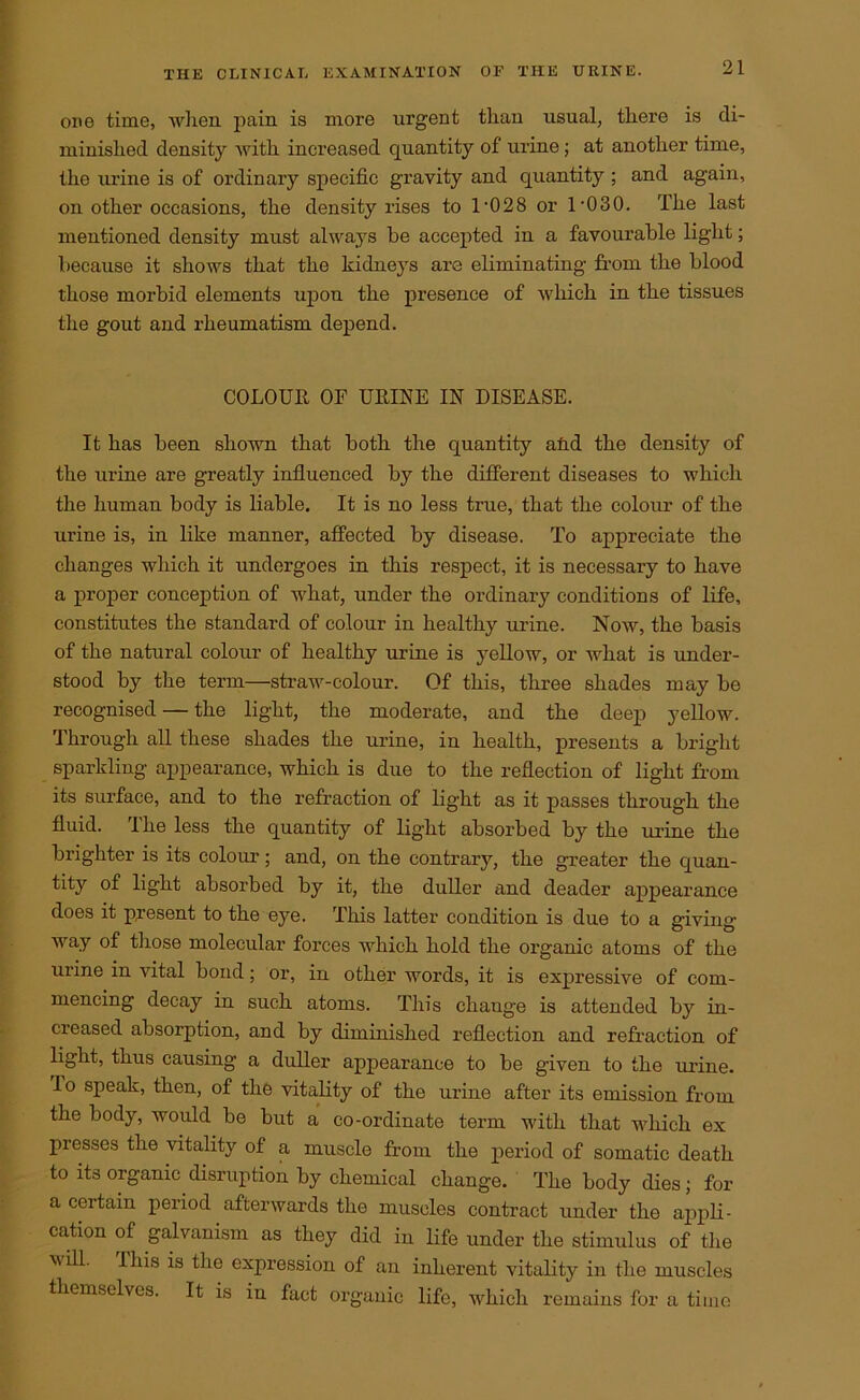 one time, when pain is more urgent than usual, there is di- minished density with increased quantity of urine; at another time, the urine is of ordinary specific gravity and quantity ; and again, on other occasions, the density rises to 1'028 or 1 '030. The last mentioned density must always be accepted in a favourable light; because it shows that the kidneys are eliminating from the blood those morbid elements upon the presence of which in the tissues the gout and rheumatism depend. COLOUR, OF URINE IN DISEASE. It has been shown that both the quantity atid the density of the urine are greatly influenced by the different diseases to which the human body is liable. It is no less true, that the colour of the urine is, in like manner, affected by disease. To appreciate the changes which it undergoes in this respect, it is necessary to have a proper conception of what, under the ordinary conditions of life, constitutes the standard of colour in healthy urine. Now, the basis of the natural colour of healthy urine is yellow, or what is under- stood by the term—straw-colour. Of this, three shades may be recognised — the light, the moderate, and the deep yellow. Through all these shades the urine, in health, presents a bright sparkling appearance, which is due to the reflection of light from its surface, and to the refraction of light as it passes through the fluid. The less the quantity of light absorbed by the mine the brighter is its colour; and, on the contrary, the greater the quan- tity of light absorbed by it, the duller and deader appearance does it present to the eye. This latter condition is due to a giving way of those molecular forces which hold the organic atoms of the urine in vital bond; or, in other words, it is expressive of com- mencing decay in such atoms. This change is attended by in- creased absorption, and by diminished reflection and refraction of light, thus causing a duller appearance to be given to the urine, lo speak, then, of the vitality of the urine after its emission from the body, would be but a co-ordinate term with that which ex presses the vitality of a muscle from the period of somatic death to its organic disruption by chemical change. The body dies; for a certain period afterwards the muscles contract under the appli- cation of galvanism as they did in life under the stimulus of the will. I his is the expression of an inherent vitality in the muscles themselves. It is iu fact organic life, which remains for a time