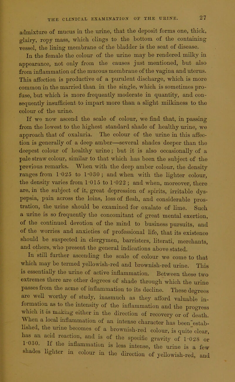 admixture of mucus in tlie urine, that the deposit forms one, thick, glairy, ropy mass, which clings to the bottom of the containing vessel, the lining membrane of the bladder is the seat of disease. In the female the colour of the urine may be rendered milky in appearance, not only from the causes just mentioned, but also from inflammation of the mucous membrane of the vagina and uterus. This affection is productive of a purulent discharge, which is more common in the married than in the single, which is sometimes pro- fuse, but which is more frequently moderate in quantity, and con- sequently insufficient to impart more than a slight milkiness to the colour of the urine. If we now ascend the scale of colour, we find that, in passing from the lowest to the highest standard shade of healthy urine, we approach that of oxaluria. The colour of the urine in this affec- tion is generally of a deep amber—several shades deeper than the deepest colour of healthy urine; but it is also occasionally of a pale straw colour, similar to that which has been the subject of the previous remarks. When with the deep amber colour, the density ranges from 1-025 to 1-030; and when with the lighter colour, the density varies from 1-015 to 1-022 ; and when, moreover, there are, in the subject of it, great depression of spirits, irritable dys- pepsia, pain across the loins, loss of flesh, and considerable pros- tration, the urine should be examined for oxalate of lime. Such a urine is so frequently the concomitant of great mental exertion, of the continued devotion of the mind to business pursuits, and of the worries and anxieties of professional life, that its existence should be suspected in clergymen, barristers, literati, merchants, and others, who present the general indications above stated. In still further ascending the scale of colour we come to that which may be termed yellowish-red and brownish-red urine. This is essentially the urine of active inflammation. Between these two extremes there are other degrees of shade through which the urine passes from the acme of inflammation to its decline. These degrees are well worthy of study, inasmuch as they afford valuable in- formation as to the intensity of the inflammation and the progress which it -is making either in the direction of recovery or of death. When a local inflammation of an intense character has been'estab- lished, the urine becomes of a brownish-red colour, is quite clear, has an acid reaction, and is of the specific gravity of 1-028 or 1-030. If the inflammation is less intense, the urine is a few shades lighter in colour in the direction of yellowish-red, and