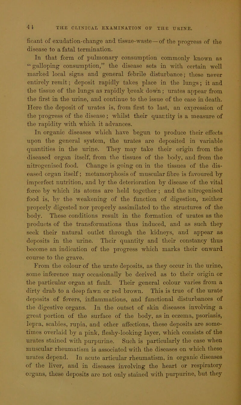 ficant of exudation-change and tissue-waste—of the progress of the disease to a fatal termination. In that form of pulmonary consumption commonly known as “ galloping consumption,” the disease sets in with certain well marked local signs and general febrile disturbance; these never entirely remit; deposit rapidly takes place in the lungs; it and the tissue of the lungs as rapidly break down; urates appear from the first in the urine, and continue to the issue of the case in death. Here the deposit of urates is, from first to last, an expression of the progress of the disease; whilst their quantity is a measure of the rapidity with which it advances. In organic diseases which have begun to produce their effects upon the general system, the urates are deposited in variable quantities in the urine. They may take their origin from the diseased organ itself, from the tissues of the body, and from the nitrogenised food. Change is going on in the tissues of the dis- eased organ itself; metamorphosis of muscular fibre is favoured by imperfect nutrition, and by the deterioration by disease of the vital force by which its atoms are held together ; and the nitrogenised food is, bv the weakening of the function of digestion, neither properly digested nor properly assimilated to the structures of the body. These conditions result in the formation of urates as the products of the transformations thus induced, and as such they seek their natural outlet through the kidneys, and appear as deposits in the urine. Their quantity and their constancy thus become an indication of the progress which marks their onward course to the grave. From the colour of the urate deposits, as they occur in the urine, some inference may occasionally be derived as to their origin or the particular organ at fault. 'Their general colour varies from a dirty drab to a deep fawn or red brown. This is true of the urate deposits of fevers, inflammations, and functional disturbances of the digestive organs. In the outset of skin diseases involving a great portion of the surface of the body, as in eczema, psoriasis, lepra, scabies, rupia, and other affections, these deposits are some- times overlaid by a pink, fleshy-looking layer, which consists of the urates stained with purpurine. Such is particularly tho case when muscular rheumatism is associated with the diseases on which these urates depend. In acute articular rheumatism, in organic diseases of the liver, and in diseases involving the heart or respiratory organs, these deposits are not only stained with purpurine, but they