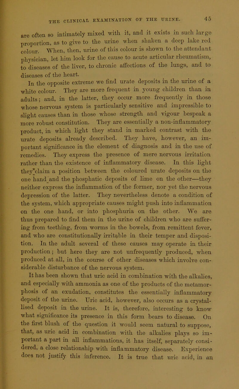 are often so intimately mixed with it, and it exists in such large proportion, as to give to the urine when shaken a deep lake red colour. When, then, urine of this colour is shown to the attendant physician, let him look for the cause to acute articular rheumatism, to diseases of the liver, to chronic affections of the lungs, and to diseases of the heart. In the opposite extreme we find urate deposits in the urine of a white colour. They are more frequent in young children than in adults; and, in the latter, they occur more frequently in those whose nervous system is particularly sensitive and impressible to slight causes than in those whose strength and vigour bespeak a more robust constitution. They are essentially a non-inflammatory product, in which fight they stand in marked contrast with the urate deposits already described. They have, however, an im- portant significance in the element of diagnosis and in the use of remedies. They express the presence of mere nervous irritation rather than the existence of inflammatory disease. In this fight theyTclaim a position between the coloured urate deposits on the one hand and the phosphatic deposits of lime on the other—they neither express the inflammation of the former, nor yet the nervous depression of the latter. They nevertheless denote a condition of the system, which appropriate causes might push into inflammation on the one hand, or into phosphuria on the other. We are thus prepared to find them in the urine of children who are suffer- ing from teething, from worms in the bowels, from remittent fever, and who are constitutionally irritable in their temper and disposi- tion. In the adult several of these causes may operate in their production; but here they are not unfrequently produced, when produced at all, in the course of other diseases which involve con- siderable distui’bance of the nervous system. It has been shown that uric acid in combination with the alkalies, and especially with ammonia as one of the products of the metamor- phosis of an exudation, constitutes the essentially inflammatory deposit of the urine. Uric acid, however, also occurs as a crystal- lised deposit in the urine. It is, therefore, interesting to know what significance its presence in this form bears to disease. On the first blush of the question it would seem natural to suppose, that, as uric acid in combination with the alkalies plays so im- portant a part in all inflammations, it has itself, separately consi- dered, a close relationship with inflammatory disease. Experience does not justify this inference. It is true that uric acid, in an