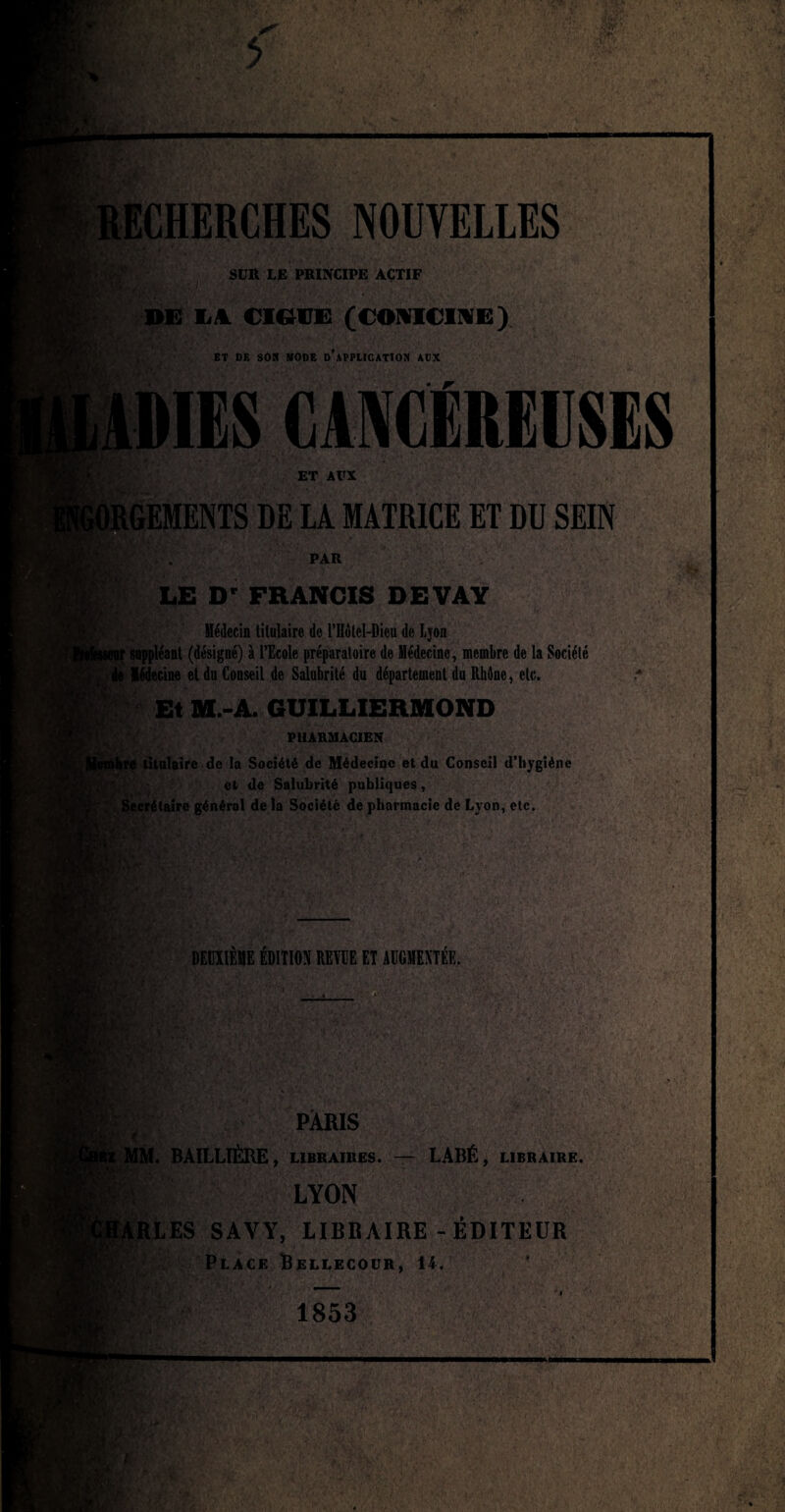 S|4. RECHERCHES NOUVELLES %'*h V:, SUR LE PRINCIPE ACTIF DE L4 CIGUË (C©NICINE) ET DE SON MODE DUPLICATION AOX AMIES CANCÉREUSES ET AUX y. O*. LGEMENTS DE LA MATRICE ET DU SEIN PAR N « m LE Dr FRANCIS DEVAY Médecin titulaire de Môlel-Dieu de Ljon suppléant (désigné) à l’Ecole préparatoire de Médecine, membre de la Sociélé e Médecine et du Conseil de Salubrité du département du Rhône, etc. Et M.-A. GUILLIERMOND PHARMACIEN titulaire de la Société de Médecine et du Conseil d’hygiène et de Salubrité publiques, Secrétaire général delà Société de pharmacie de Lyon, etc. ■ . r; ÿî Vv / DEUXIÈME ÉDITION REVUE ET AUGMENTÉE. V-\ PC v fk te' PARIS MM. BAILLIÈRE, libraires. — LABÉ, libraire. LYON RLES SAYY, LIBRAIRE-ÉDITEUR Place Bellecoür, 14. , 4 • , k • 1853