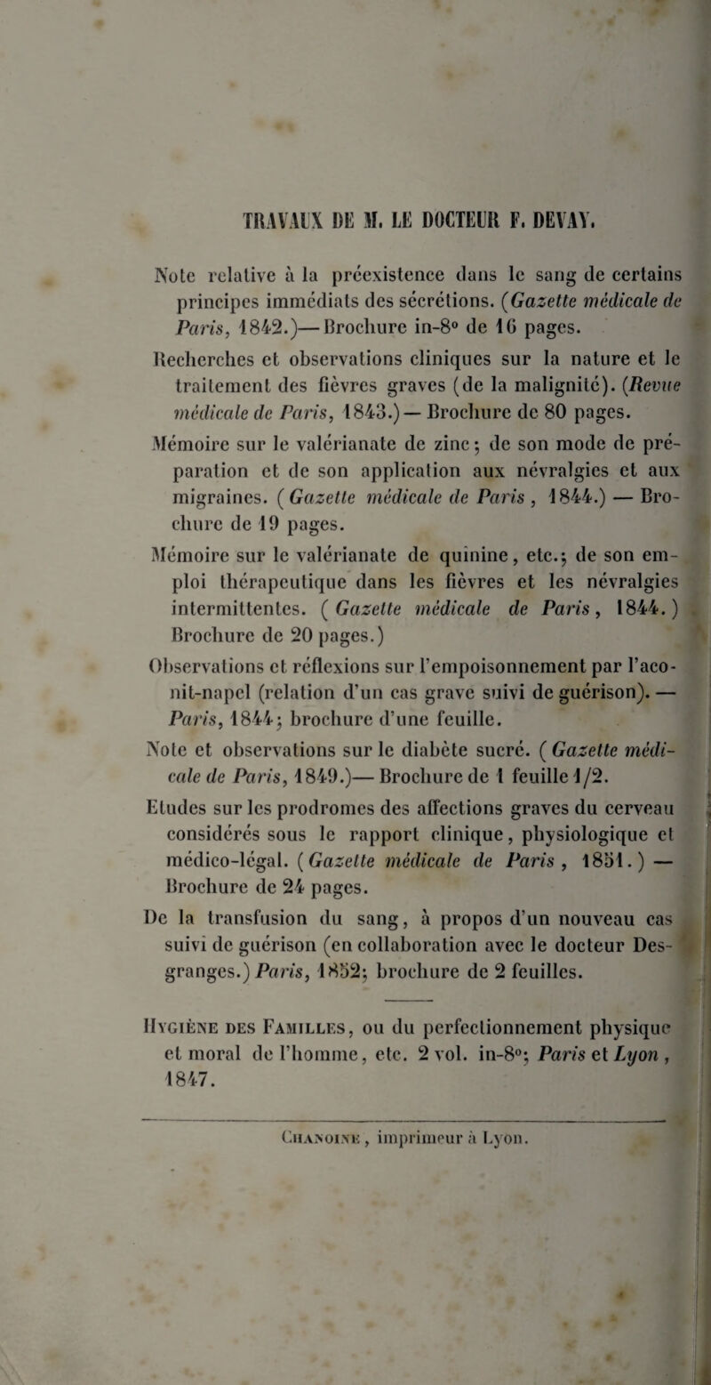 Note relative à la préexistence dans le sang de certains principes immédiats des sécrétions. (Gazette médicale de Paris, 1842.)—Brochure in-8° de 10 pages. Recherches et observations cliniques sur la nature et le traitement des fièvres graves (de la malignité). (Revue médicale de Paris, 1843.)— Brochure de 80 pages. Mémoire sur le valérianate de zinc } de son mode de pré¬ paration et de son application aux névralgies et aux migraines. (Gazette médicale de Paris , 1844.) — Bro¬ chure de 19 pages. Mémoire sur le valérianate de quinine, etc.} de son em¬ ploi thérapeutique dans les fièvres et les névralgies intermittentes. (Gazette médicale cle Paris, 1844.) Brochure de 20 pages.) Observations et réflexions sur l’empoisonnement par l’aco- nit-napcl (relation d’un cas grave suivi de guérison).— Paris, 1844} brochure d’une feuille. Note et observations sur le diabète sucré. ( Gazette médi¬ cale de Paris, 1849.)— Brochure de 1 feuille 1/2. Etudes sur les prodromes des affections graves du cerveau considérés sous le rapport clinique, physiologique et médico-légal. (Gazette médicale de Paris, 1851.) — Brochure de 24 pages. De la transfusion du sang, à propos d’un nouveau cas suivi de guérison (en collaboration avec le docteur Des- * granges.) Paris, 1852} brochure de 2 feuilles. Hygiène des Familles, ou du perfectionnement physique et moral de l’homme, etc. 2 vol. in-80;, Paris et Lyon , 1847. Chanoine , imprimeur à Lyon.