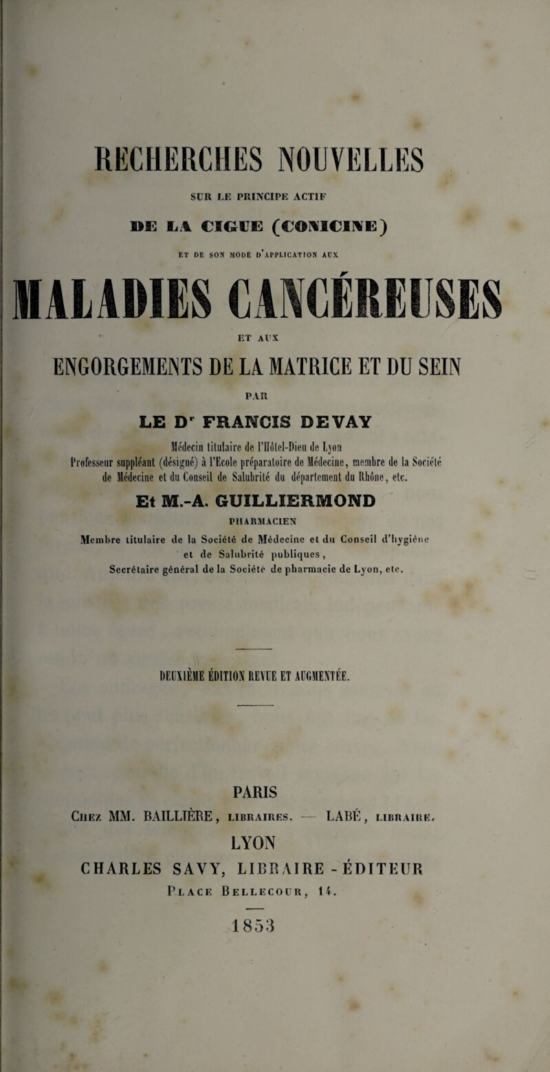 RKCHIÎRCtlES NOUVELLES SUR LE PRINCIPE ACTIF DE L4 CSG-UE (COMICIME) ET DE SON MODE D APPLICATION AUX MALADIES CANCÉREUSES ET Al'X ENGORGEMENTS DE LA MATRICE ET DU SEIN PAR LE Dr FRANCIS DEVAY Médecin titulaire, de l’IIÔtel-Dieu de Ljon Professeur suppléant (désigné) à l’Ecole préparatoire de Médecine, membre de la Société de Médecine et du Conseil de Salubrité du département du Rhône, etc. Et M.-A. GUILLIERMOND PHARMACIEN Membre titulaire de la Société de Médecine et du Conseil d’hygiène et de Salubrité publiques, Secrétaire général de la Société de pharmacie de Lyon, etc. | I • DEUXIÈME ÉDITION REVUE ET AUGMENTÉE. PARIS Liiez MM. BAILLIÈRE, LIBRAIRES. — LABÉ, LIBRAIRE, LYON CHARLES SAVY, LIBRAIRE-ÉDITEUR Place Bellecour, 14. 1853