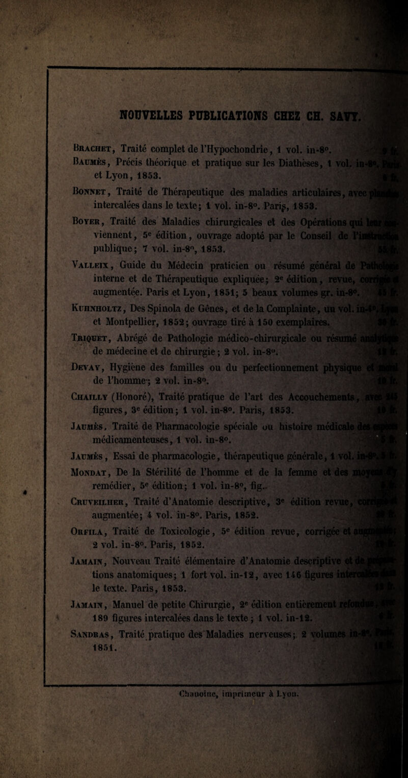 NOUVELLES PUBLICATIONS CHEZ CH. SAVT. :'kiL Brachet, Traité complet de l’Hypochondrie, 1 vol. in*8°. Baumes, Précis théorique et pratique sur les Diathèses, t vol. in et Lyon, 1853. Bonnet, Traité de Thérapeutique des maladies articulaires, avec] intercalées dans le texte; 1 vol. in-8°. Pari^, 1853. Boyer , Traité des Maladies chirurgicales et des Opérations qui viennent, 5e édition, ouvrage adopté par le Conseil de V publique; 7 vol. in-8°, 1853. Valleix, Guide du Médecin praticien ou résumé général de interne et de Thérapeutique expliquée; 2e édition, revue, augmentée. Paris et Lyon, 1851; 5 beaux volumes gr. in-8°. KunNHOLTz, Des Spinola de Gênes, et de la Complainte, un vol. in¬ et Montpellier, 1852; ouvrage tiré à 150 exemplaires. Triquet, Abrégé de Pathologie médico-chirurgicale ou résumé de médecine et de chirurgie ; 2 vol. in-8°. Devay, Hygiène des familles ou du perfectionnement physique et de l’homme-; 2 vol. in-8°. Chailly (Honoré), Traité pratique de l’art des Accouchements, figures, 3e édition; 1 vol. in-8°. Paris, 1853. Jausiès, Traité de Pharmacologie spéciale ou histoire médicale médicamenteuses, 1 vol. in-8°. Jaumès , Essai de pharmacologie, thérapeutique générale, 1 vol. i Mondât , De la Stérilité de l’homme et de la femme et des remédier, 5e édition; 1 vol. in-8°, fig.. Cruveilher, Traité d’Anatomie descriptive, 3e édition revue, c augmentée; 4 vol. in-8°. Paris, 1852. Orfila, Traité de Toxicologie, 5e édition revue, corrigée et 2 vol. in-8°. Paris, 1852. Jamain, Nouveau Traité élémentaire d’Anatomie descriptive et tions anatomiques; 1 fort vol. in-12, avec 146 figures inl le texte. Paris, 1853. Jamain , Manuel de petite Chirurgie, 2e édition entièrement rel 189 figures intercalées dans le texte ; 1 vol. in-12. Sandras, Traité pratique des Maladies nerveuses; 2 volumes 1851.