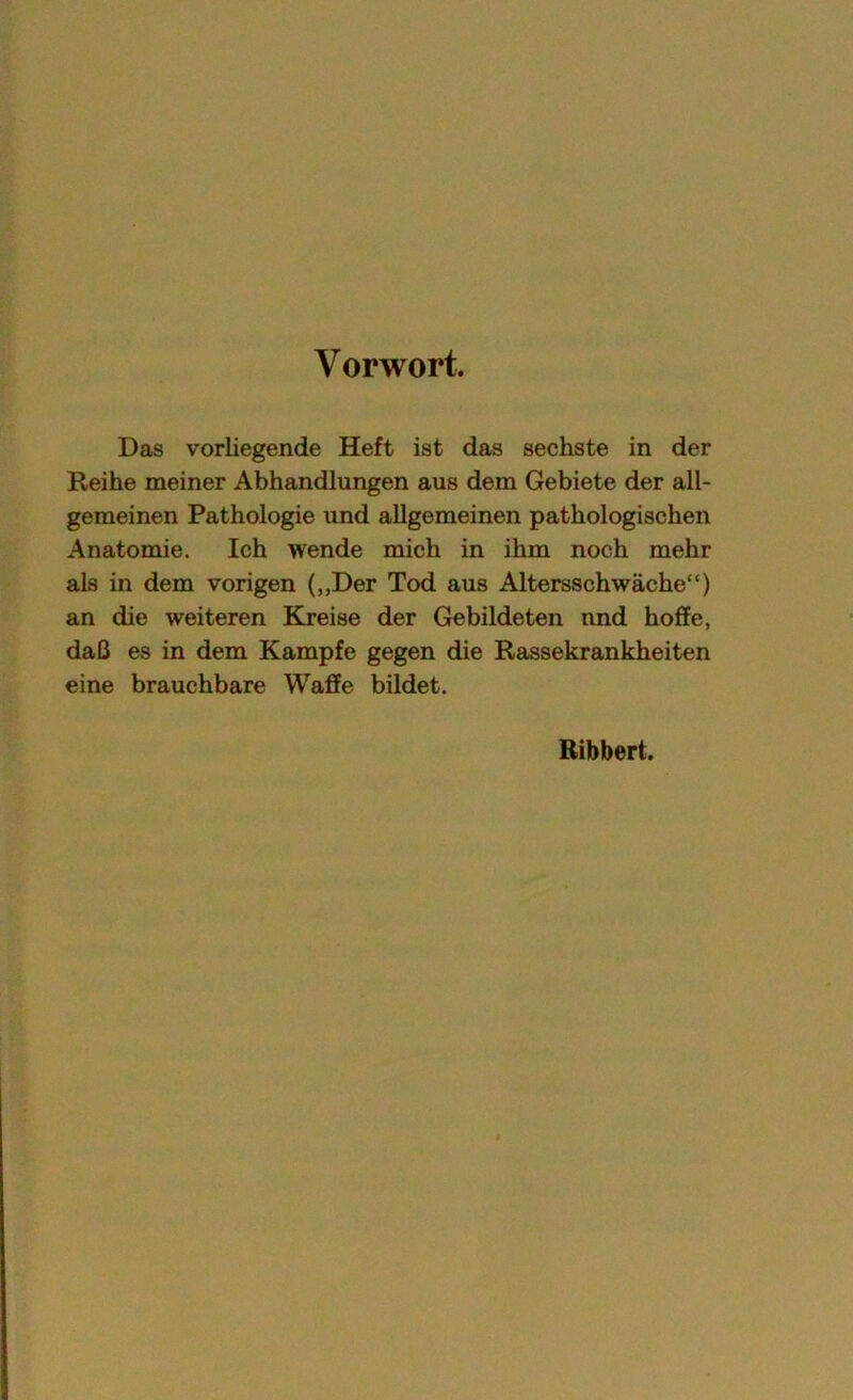 Vorwort. Das vorliegende Heft ist das sechste in der Reihe meiner Abhandlungen aus dem Gebiete der all- gemeinen Pathologie und allgemeinen pathologischen Anatomie. Ich wende mich in ihm noch mehr als in dem vorigen („Der Tod aus Altersschwäche“) an die weiteren Kreise der Gebildeten und hoffe, daß es in dem Kampfe gegen die Rassekrankheiten eine brauchbare Waffe bildet. Ribbert.