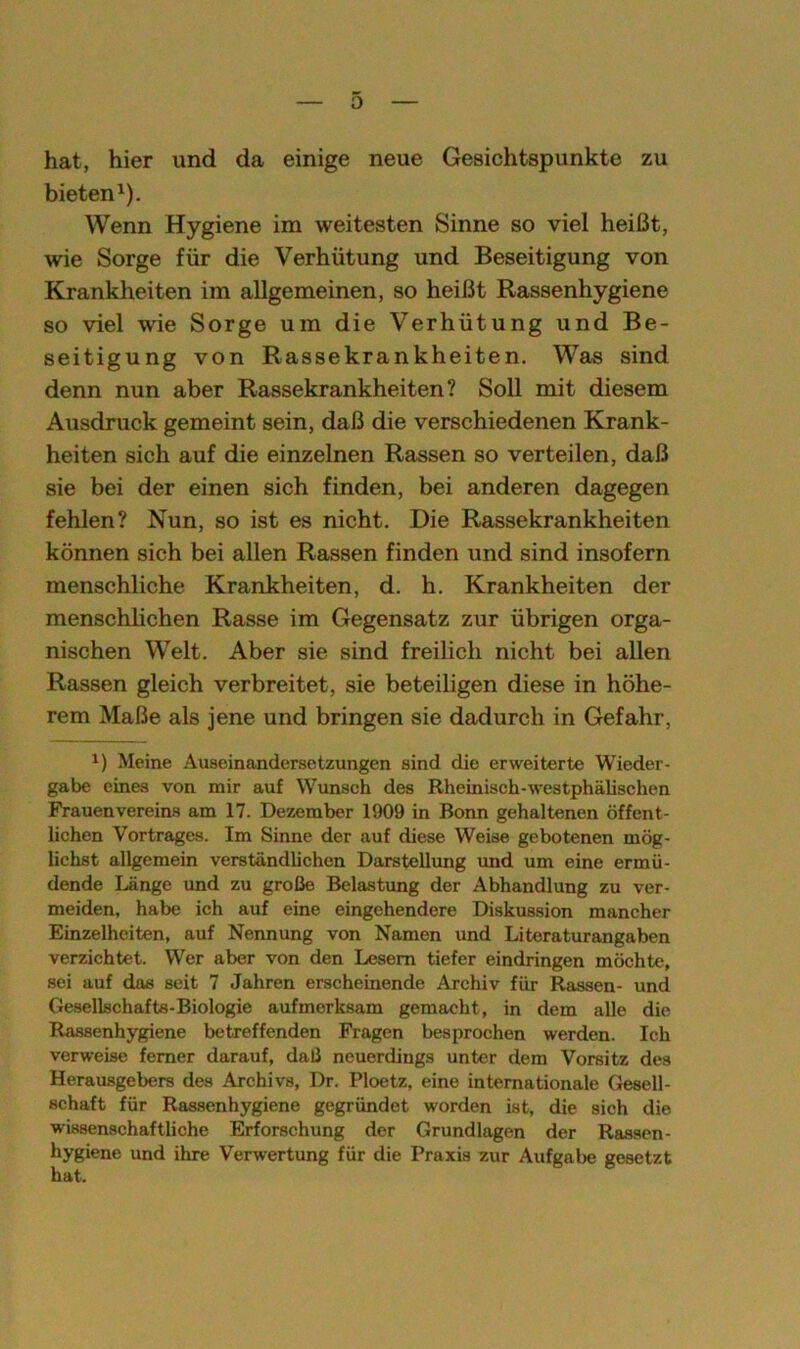 hat, hier und da einige neue Gesichtspunkte zu bieten1). Wenn Hygiene im weitesten Sinne so viel heißt, wie Sorge für die Verhütung und Beseitigung von Krankheiten im allgemeinen, so heißt Rassenhygiene so viel wie Sorge um die Verhütung und Be- seitigung von Rassekrankheiten. Was sind denn nun aber Rassekrankheiten? Soll mit diesem Ausdruck gemeint sein, daß die verschiedenen Krank- heiten sich auf die einzelnen Rassen so verteilen, daß sie bei der einen sich finden, bei anderen dagegen fehlen? Nun, so ist es nicht. Die Rassekrankheiten können sich bei allen Rassen finden und sind insofern menschliche Krankheiten, d. h. Krankheiten der menschlichen Rasse im Gegensatz zur übrigen orga- nischen Welt. Aber sie sind freilich nicht bei allen Rassen gleich verbreitet, sie beteiligen diese in höhe- rem Maße als jene und bringen sie dadurch in Gefahr, 1) Meine Auseinandersetzungen sind die erweiterte Wieder- gabe eines von mir auf Wunsch des Rheinisch-westphälischen Frauenvereins am 17. Dezember 1909 in Bonn gehaltenen öffent- lichen Vortrages. Im Sinne der auf diese Weise gebotenen mög- lichst allgemein verständlichen Darstellung und um eine ermü- dende Länge und zu große Belastung der Abhandlung zu ver- meiden, habe ich auf eine eingehendere Diskussion mancher Einzelheiten, auf Nennung von Namen und Literaturangaben verzichtet. Wer aber von den Lesern tiefer eindringen möchte, sei auf das seit 7 Jahren erscheinende Archiv für Rassen- und Gesellschafts-Biologie aufmerksam gemacht, in dem alle die Rassenhygiene betreffenden Fragen besprochen werden. Ich verweise ferner darauf, daß neuerdings unter dem Vorsitz des Herausgebers des Archivs, Dr. Ploetz, eine internationale Gesell- schaft für Rassenhygiene gegründet worden ist, die sich die wissenschaftliche Erforschung der Grundlagen der Rassen- hygiene und ihre Verwertung für die Praxis zur Aufgabe gesetzt hat.