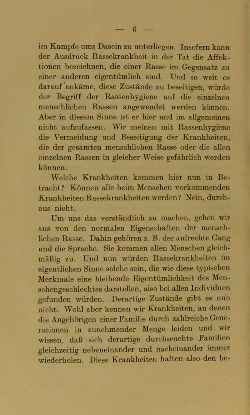 im Kampfe ums Dasein zu unterliegen. Insofern kann der Ausdruck Rassekrankheit in der Tat die Affek- tionen bezeichnen, die einer Rasse im Gegensatz zu einer anderen eigentümlich sind. Und so weit es darauf ankäme, diese Zustände zu beseitigen, würde der Begriff der Rassenhygiene auf die einzelnen menschlichen Rassen angewendet werden können. Aber in diesem Sinne ist er hier und im allgemeinen nicht aufzufassen. Wir meinen mit Rassenhygiene die Vermeidung und Beseitigung der Krankheiten, die der gesamten menschlichen Rasse oder die allen einzelnen Rassen in gleicher Weise gefährlich werden können. Welche Krankheiten kommen hier nun in Be- tracht? Können alle beim Menschen vorkommenden Krankheiten Rassekrankheiten werden? Nein, durch- aus nicht. Um uns das verständlich zu machen, gehen wir aus von den normalen Eigenschaften der mensch- lichen Rasse. Dahin gehören z. B. der aufrechte Gang und die Sprache. Sie kommen allen Menschen gleich- mäßig zu. Und nun würden Rassekrankheiten im eigentlichen Sinne solche sein, die wie diese typischen Merkmale eine bleibende Eigentümlichkeit des Men- schengeschlechtes darstellen, also bei allen Individuen gefunden würden. Derartige Zustände gibt es nun nicht. Wohl aber kennen wir Krankheiten, an denen die Angehörigen einer Familie durch zahlreiche Gene- rationen in zunehmender Menge leiden und wir wissen, daß sich derartige durchseuchte Familien gleichzeitig nebeneinander und nacheinander immer wiederholen. Diese Krankheiten haften also den be-