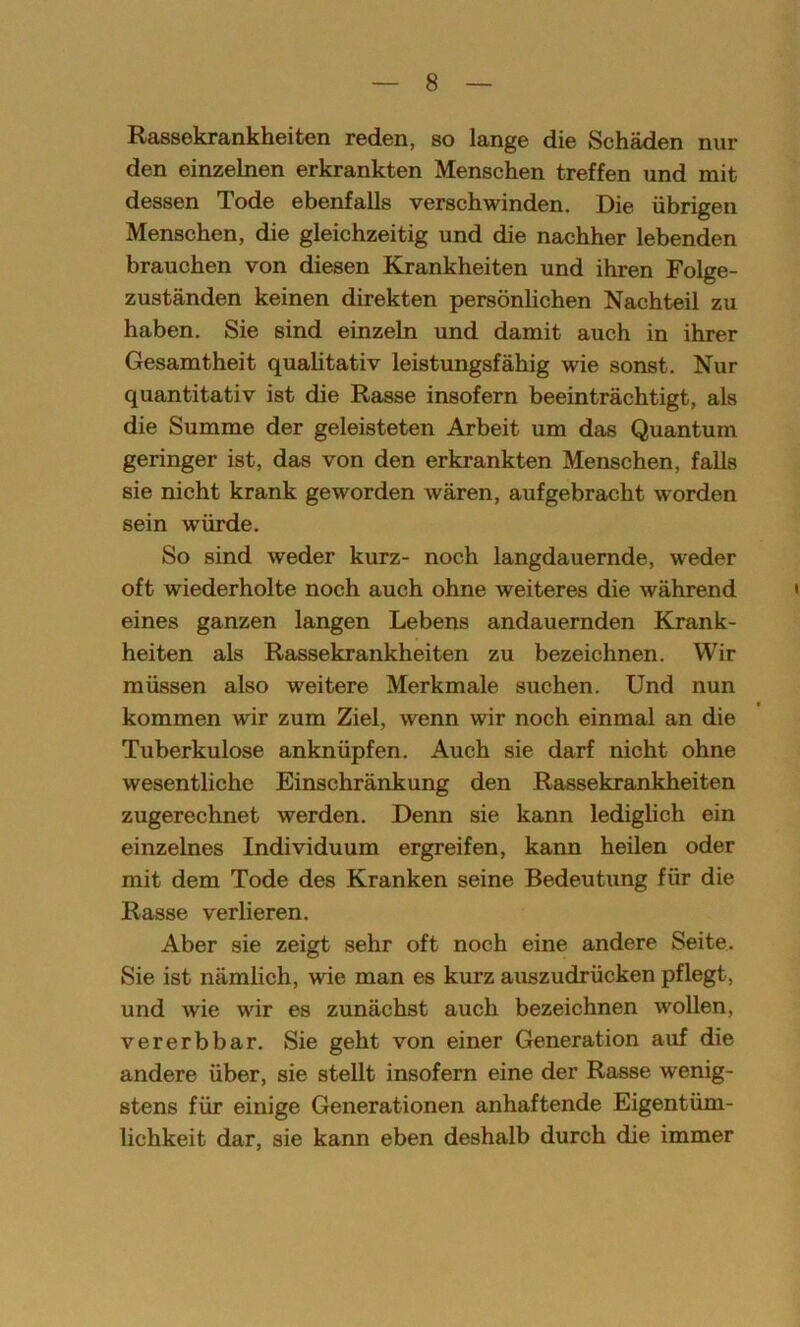 Rassekrankheiten reden, so lange die Schäden nur den einzelnen erkrankten Menschen treffen und mit dessen Tode ebenfalls verschwinden. Die übrigen Menschen, die gleichzeitig und die nachher lebenden brauchen von diesen Krankheiten und ihren Folge- zuständen keinen direkten persönlichen Nachteil zu haben. Sie sind einzeln und damit auch in ihrer Gesamtheit qualitativ leistungsfähig wie sonst. Nur quantitativ ist die Rasse insofern beeinträchtigt, als die Summe der geleisteten Arbeit um das Quantum geringer ist, das von den erkrankten Menschen, falls sie nicht krank geworden wären, aufgebracht worden sein würde. So sind weder kurz- noch langdauernde, weder oft wiederholte noch auch ohne weiteres die während eines ganzen langen Lebens andauernden Krank- heiten als Rassekrankheiten zu bezeichnen. Wir müssen also weitere Merkmale suchen. Und nun kommen wir zum Ziel, wenn wir noch einmal an die Tuberkulose anknüpfen. Auch sie darf nicht ohne wesentliche Einschränkung den Rassekrankheiten zugerechnet werden. Denn sie kann lediglich ein einzelnes Individuum ergreifen, kann heilen oder mit dem Tode des Kranken seine Bedeutung für die Rasse verlieren. Aber sie zeigt sehr oft noch eine andere Seite. Sie ist nämlich, wie man es kurz auszudrücken pflegt, und wie wir es zunächst auch bezeichnen wollen, vererbbar. Sie geht von einer Generation auf die andere über, sie stellt insofern eine der Rasse wenig- stens für einige Generationen anhaftende Eigentüm- lichkeit dar, sie kann eben deshalb durch die immer