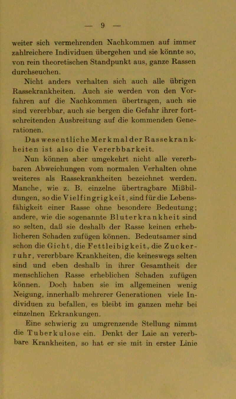 weiter sich vermehrenden Nachkommen auf immer zahlreichere Individuen übergehen und sie könnte so, von rein theoretischen Standpunkt aus, ganze Rassen durchseuchen. Nicht anders verhalten sich auch alle übrigen Rassekrankheiten. Auch sie werden von den Vor- fahren auf die Nachkommen übertragen, auch sie sind vererbbar, auch sie bergen die Gefahr ihrer fort- schreitenden Ausbreitung auf die kommenden Gene- rationen. Da8wesentlicheMerkmalder Rassekrank- heiten ist also die Vererbbarkeit. Nun können aber umgekehrt nicht alle vererb- baren Abweichungen vom normalen Verhalten ohne weiteres als Rassekrankheiten bezeichnet werden. Manche, wie z. B. einzelne übertragbare Mißbil- dungen, so die Vielfingrigkeit, sind für die Lebens- fähigkeit einer Rasse ohne besondere Bedeutung; andere, wie die sogenannte Bluterkrankheit sind so selten, daß sie deshalb der Rasse keinen erheb- licheren Schaden zufügen können. Bedeutsamer sind schon die Gicht, die Fettleibigkeit, die Zucker- ruhr, vererbbare Krankheiten, die keineswegs selten sind und eben deshalb in ihrer Gesamtheit der menschlichen Rasse erheblichen Schaden zufügen können. Doch haben sie im allgemeinen wenig Neigung, innerhalb mehrerer Generationen viele In- dividuen zu befallen, es bleibt im ganzen mehr bei einzelnen Erkrankungen. Eine schwierig zu umgrenzende Stellung nimmt die Tuberkulose ein. Denkt der Laie an vererb- bare Krankheiten, so hat er sie mit in erster Linie