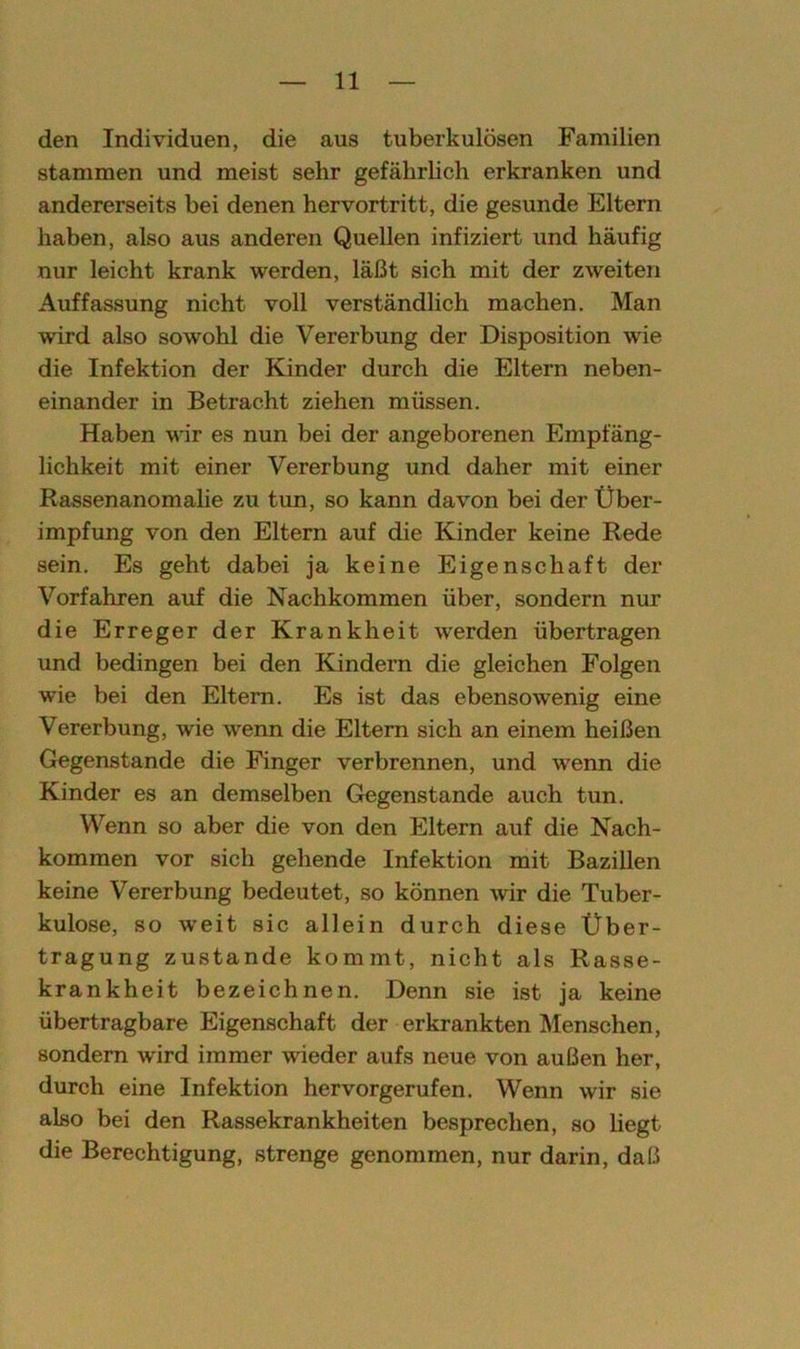 den Individuen, die aus tuberkulösen Familien stammen und meist sehr gefährlich erkranken und andererseits bei denen hervortritt, die gesunde Eltern haben, also aus anderen Quellen infiziert und häufig nur leicht krank werden, läßt sich mit der zweiten Auffassung nicht voll verständlich machen. Man wird also sowohl die Vererbung der Disposition wie die Infektion der Kinder durch die Eltern neben- einander in Betracht ziehen müssen. Haben wir es nun bei der angeborenen Empfäng- lichkeit mit einer Vererbung und daher mit einer Rassenanomalie zu tim, so kann davon bei der Über- impfung von den Eltern auf die Kinder keine Rede sein. Es geht dabei ja keine Eigenschaft der Vorfahren auf die Nachkommen über, sondern nur die Erreger der Krankheit werden übertragen und bedingen bei den Kindern die gleichen Folgen wie bei den Eltern. Es ist das ebensowenig eine Vererbung, wie wenn die Eltern sich an einem heißen Gegenstände die Finger verbrennen, und wenn die Kinder es an demselben Gegenstände auch tun. Wenn so aber die von den Eltern auf die Nach- kommen vor sich gehende Infektion mit Bazillen keine Vererbung bedeutet, so können wir die Tuber- kulose, so weit sic allein durch diese Über- tragung zustande kommt, nicht als Rasse- krankheit bezeichnen. Denn sie ist ja keine übertragbare Eigenschaft der erkrankten Menschen, sondern wird immer wieder aufs neue von außen her, durch eine Infektion hervorgerufen. Wenn wir sie also bei den Rassekrankheiten besprechen, so hegt die Berechtigung, strenge genommen, nur darin, daß