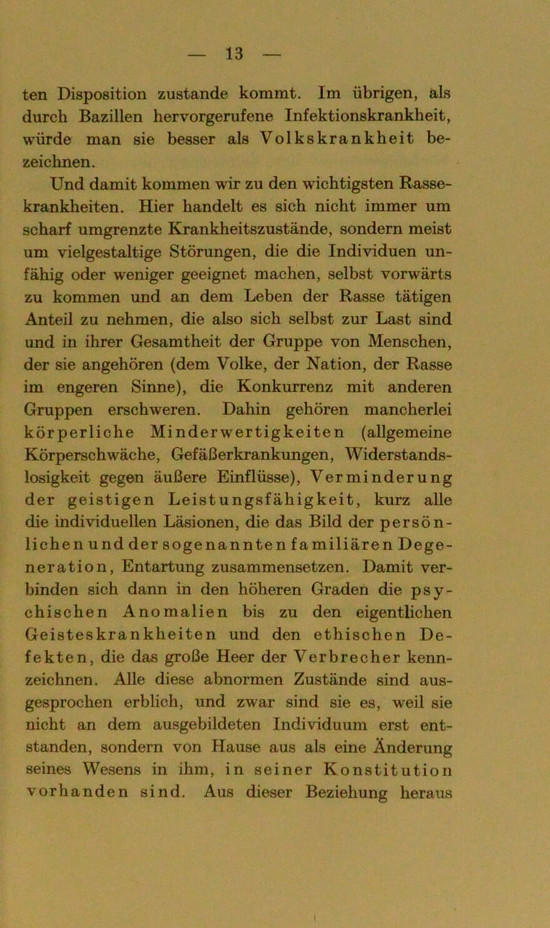 ten Disposition zustande kommt. Im übrigen, als durch Bazillen hervorgerufene Infektionskrankheit, würde man sie besser als Volkskrankheit be- zeichnen. Und damit kommen wir zu den wichtigsten Rasse- krankheiten. Hier handelt es sich nicht immer um scharf umgrenzte Krankheitszustände, sondern meist um vielgestaltige Störungen, die die Individuen un- fähig oder weniger geeignet machen, selbst vorwärts zu kommen und an dem Leben der Rasse tätigen Anteil zu nehmen, die also sich selbst zur Last sind und in ihrer Gesamtheit der Gruppe von Menschen, der sie angehören (dem Volke, der Nation, der Rasse im engeren Sinne), die Konkurrenz mit anderen Gruppen erschweren. Dahin gehören mancherlei körperliche Minderwertigkeiten (allgemeine Körperschwäche, Gefäßerkrankungen, Widerstands- losigkeit gegen äußere Einflüsse), Verminderung der geistigen Leistungsfähigkeit, kurz alle die individuellen Läsionen, die das Bild der persön- lichen und der sogenannten familiären Dege- neration, Entartung zusammensetzen. Damit ver- binden sich dann in den höheren Graden die psy- chischen Anomalien bis zu den eigentlichen Geisteskrankheiten und den ethischen De- fekten, die das große Heer der Verbrecher kenn- zeichnen. Alle diese abnormen Zustände sind aus- gesprochen erblich, und zwar sind sie es, weil sie nicht an dem ausgebildeten Individuum erst ent- standen, sondern von Hause aus als eine Änderung seines Wesens in ihm, in seiner Konstitution vorhanden sind. Aus dieser Beziehung heraus