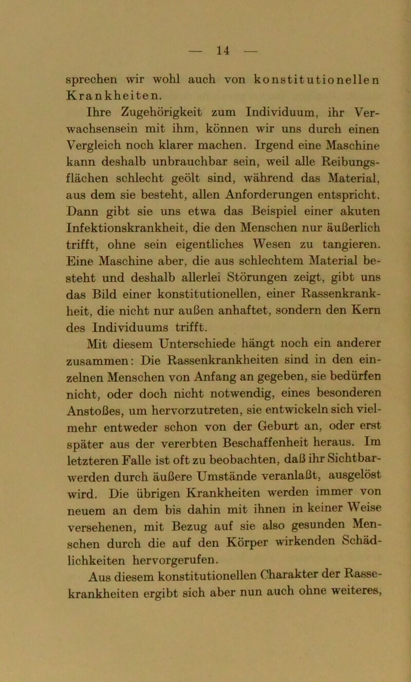 sprechen wir wohl auch von konstitutionellen Krankheiten. Ihre Zugehörigkeit zum Individuum, ihr Ver- wachsensein mit ihm, können wir uns durch einen Vergleich noch klarer machen. Irgend eine Maschine kann deshalb unbrauchbar sein, weil alle Reibungs- flächen schlecht geölt sind, während das Material, aus dem sie besteht, allen Anforderungen entspricht. Dann gibt sie uns etwa das Beispiel einer akuten Infektionskrankheit, die den Menschen nur äußerlich trifft, ohne sein eigentliches Wesen zu tangieren. Eine Maschine aber, die aus schlechtem Material be- steht und deshalb allerlei Störungen zeigt, gibt uns das Bild einer konstitutionellen, einer Rassenkrank- heit, die nicht nur außen anhaftet, sondern den Kern des Individuums trifft. Mit diesem Unterschiede hängt noch ein anderer zusammen: Die Rassenkrankheiten sind in den ein- zelnen Menschen von Anfang an gegeben, sie bedürfen nicht, oder doch nicht notwendig, eines besonderen Anstoßes, um hervorzutreten, sie entwickeln sich viel- mehr entweder schon von der Geburt an, oder erst später aus der vererbten Beschaffenheit heraus. Im letzteren Falle ist oft zu beobachten, daß ihr Sichtbar- werden durch äußere Umstände veranlaßt, ausgelöst wird. Die übrigen Krankheiten werden immer von neuem an dem bis dahin mit ihnen in keiner Weise versehenen, mit Bezug auf sie also gesunden Men- schen durch die auf den Körper wirkenden Schäd- lichkeiten hervorgerufen. Aus diesem konstitutionellen Charakter der Rasse- krankheiten ergibt sich aber nun auch ohne weiteres,
