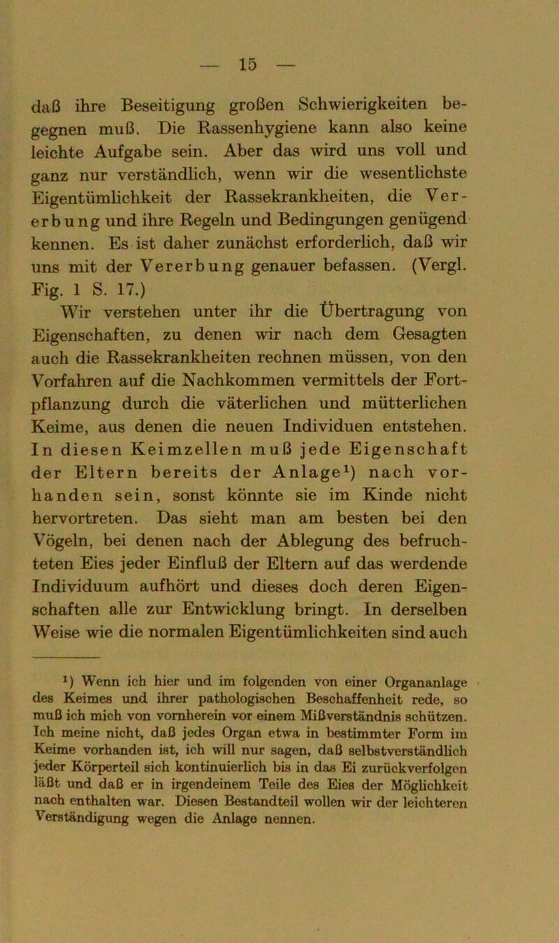 daß ihre Beseitigung großen Schwierigkeiten be- gegnen muß. Die Rassenhygiene kann also keine leichte Aufgabe sein. Aber das wird uns voll und ganz nur verständlich, wenn wir die wesentlichste Eigentümlichkeit der Rassekrankheiten, die Ver- erbung und ihre Regeln und Bedingungen genügend kennen. Es ist daher zunächst erforderlich, daß wir uns mit der Vererbung genauer befassen. (Vergl. Fig. 1 S. 17.) Wir verstehen unter ihr die Übertragung von Eigenschaften, zu denen wir nach dem Gesagten auch die Rassekrankheiten rechnen müssen, von den Vorfahren auf die Nachkommen vermittels der Fort- pflanzung durch die väterlichen und mütterlichen Keime, aus denen die neuen Individuen entstehen. In diesen Keimzellen muß jede Eigenschaft der Eltern bereits der Anlage1) nach vor- handen sein, sonst könnte sie im Kinde nicht hervortreten. Das sieht man am besten bei den Vögeln, bei denen nach der Ablegung des befruch- teten Eies jeder Einfluß der Eltern auf das werdende Individuum aufhört und dieses doch deren Eigen- schaften alle zur Entwicklung bringt. In derselben Weise wie die normalen Eigentümlichkeiten sind auch *) Wenn ich hier und im folgenden von einer Organanlage des Keimes und ihrer pathologischen Beschaffenheit rede, so muß ich mich von vornherein vor einem Mißverständnis schützen. Ich meine nicht, daß jedes Organ etwa in bestimmter Form im Keime vorhanden ist, ich will nur sagen, daß selbstverständlich jeder Körperteil sich kontinuierlich bis in das Ei zurückverfolgen läßt und daß er in irgendeinem Teile des Eies der Möglichkeit nach enthalten war. Diesen Bestandteil wollen wir der leichteren Verständigung wegen die Anlage nennen.