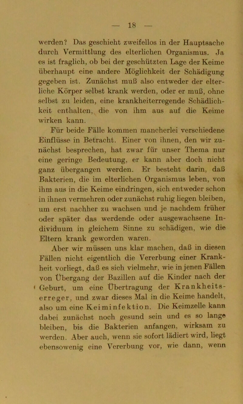 werden? Das geschieht zweifellos in der Hauptsache durch Vermittlung des elterlichen Organismus. Ja es ist fraglich, ob bei der geschützten Lage der Keime überhaupt eine andere Möglichkeit der Schädigung gegeben ist. Zunächst muß also entweder der elter- liche Körper selbst krank werden, oder er muß, ohne selbst zu leiden, eine krankheiterregende Schädlich- keit enthalten, die von ihm aus auf die Keime wirken kann. Für beide Fälle kommen mancherlei verschiedene Einflüsse in Betracht. Einer von ihnen, den wir zu- nächst besprechen, hat zwar für unser Thema nur eine geringe Bedeutung, er kann aber doch nicht ganz übergangen werden. Er besteht darin, daß Bakterien, die im elterlichen Organismus leben, von ihm aus in die Keime eindringen, sich entweder schon in ihnen vermehren oder zunächst ruhig liegen bleiben, um erst nachher zu wachsen und je nachdem früher oder später das werdende oder ausgewachsene In- dividuum in gleichem Sinne zu schädigen, wie die Eltern krank geworden waren. Aber wir müssen uns klar machen, daß in diesen Fällen nicht eigentlich die Vererbung einer Krank- heit vorliegt, daß es sich vielmehr, wie in jenen Fällen von Übergang der Bazillen auf die Kinder nach der < Geburt, um eine Übertragung der Krankheits- erreger. und zwar dieses Mal in die Keime handelt, also um eine Keiminfektion. Die Keimzelle kann dabei zunächst noch gesund sein und es so lange bleiben, bis die Bakterien anfangen, wirksam zu werden. Aber auch, wenn sie sofort lädiert wird, liegt ebensowenig eine Vererbung vor, wie dann, wenn