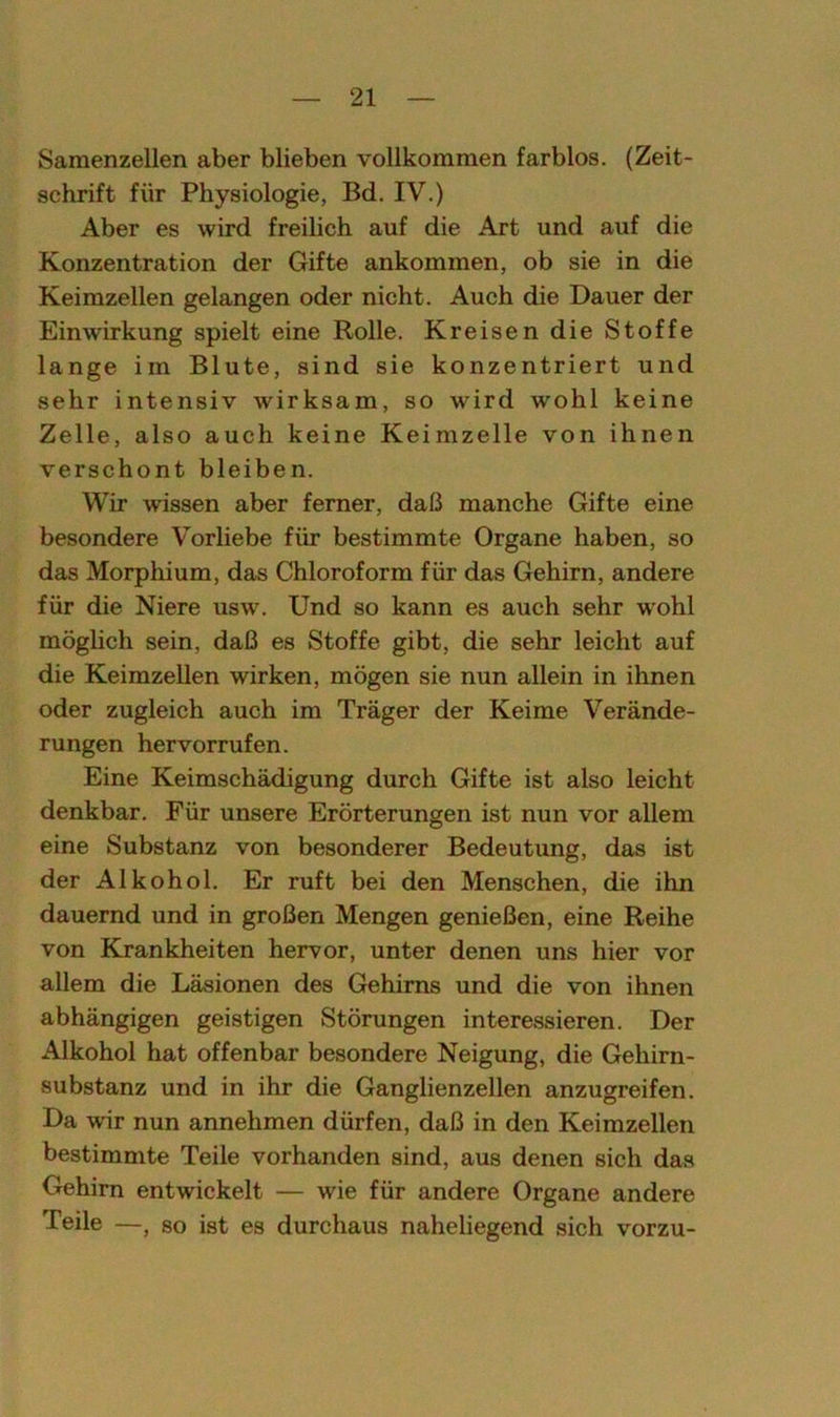 Samenzellen aber blieben vollkommen farblos. (Zeit- schrift für Physiologie, Bd. IV.) Aber es wird freilich auf die Art und auf die Konzentration der Gifte ankommen, ob sie in die Keimzellen gelangen oder nicht. Auch die Dauer der Einwirkung spielt eine Rolle. Kreisen die Stoffe lange im Blute, sind sie konzentriert und sehr intensiv wirksam, so wird wohl keine Zelle, also auch keine Keimzelle von ihnen verschont bleiben. Wir wissen aber ferner, daI3 manche Gifte eine besondere Vorliebe für bestimmte Organe haben, so das Morphium, das Chloroform für das Gehirn, andere für die Niere usw. Und so kann es auch sehr wohl möglich sein, daß es Stoffe gibt, die sehr leicht auf die Keimzellen wirken, mögen sie nun allein in ihnen oder zugleich auch im Träger der Keime Verände- rungen hervorrufen. Eine Keimschädigung durch Gifte ist also leicht denkbar. Für unsere Erörterungen ist nun vor allem eine Substanz von besonderer Bedeutung, das ist der Alkohol. Er ruft bei den Menschen, die ihn dauernd und in großen Mengen genießen, eine Reihe von Krankheiten hervor, unter denen uns hier vor allem die Läsionen des Gehirns und die von ihnen abhängigen geistigen Störungen interessieren. Der Alkohol hat offenbar besondere Neigung, die Gehirn- substanz und in ihr die Ganglienzellen anzugreifen. Da wir nun annehmen dürfen, daß in den Keimzellen bestimmte Teile vorhanden sind, aus denen sich das Gehirn entwickelt — wie für andere Organe andere Teile —, so ist es durchaus naheliegend sich vorzu-